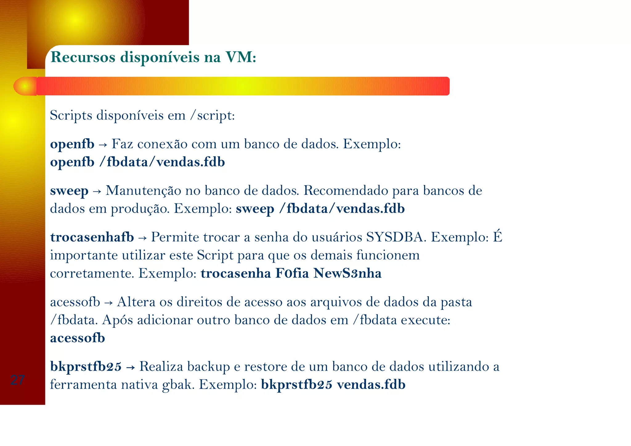 Recursos disponíveis na VM:
Scripts disponíveis em /script:
openfb → Faz conexão com um banco de dados. Exemplo:
openfb /fbdata/vendas.fdb
sweep → Manutenção no banco de dados. Recomendado para bancos de
dados em produção. Exemplo: sweep /fbdata/vendas.fdb
trocasenhafb → Permite trocar a senha do usuários SYSDBA. Exemplo: É
importante utilizar este Script para que os demais funcionem
corretamente. Exemplo: trocasenha F0fia NewS3nha
→acessofb Altera os direitos de acesso aos arquivos de dados da pasta
/fbdata. Após adicionar outro banco de dados em /fbdata execute:
acessofb
→→→→bkprstfb25 Realiza backup e restore de um banco de dados utilizando a
ferramenta nativa gbak. Exemplo: bkprstfb25 vendas.fdb27
 
