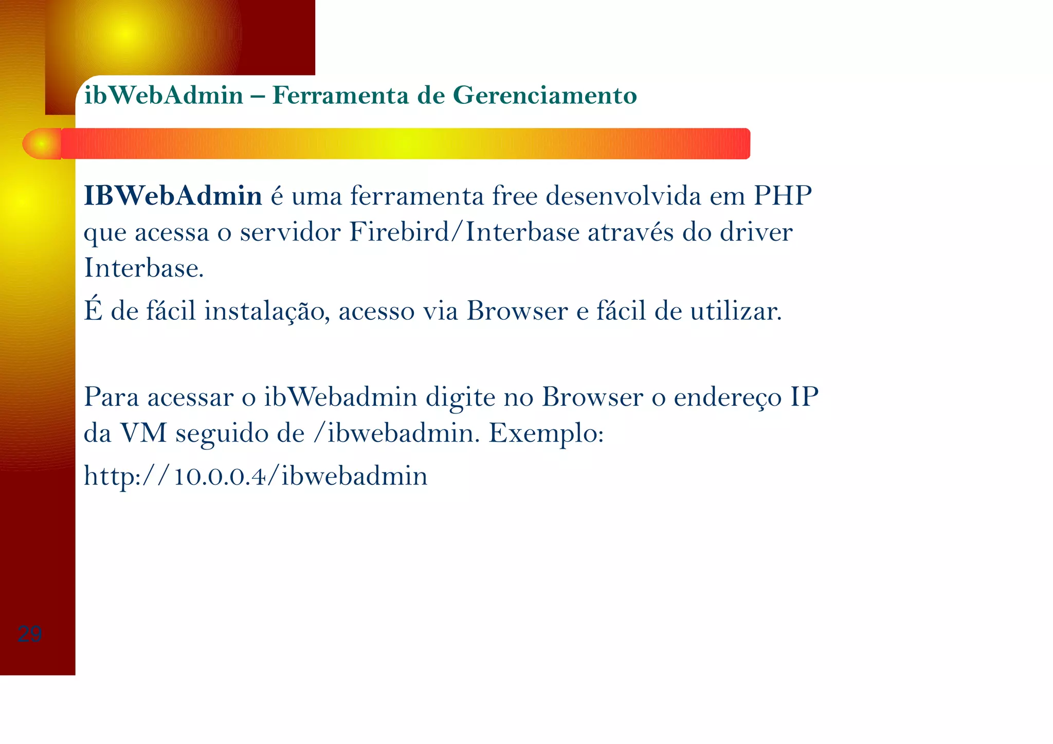 ibWebAdmin – Ferramenta de Gerenciamento
IBWebAdmin é uma ferramenta free desenvolvida em PHP
que acessa o servidor Firebird/Interbase através do driver
Interbase.
É de fácil instalação, acesso via Browser e fácil de utilizar.
Para acessar o ibWebadmin digite no Browser o endereço IP
da VM seguido de /ibwebadmin. Exemplo:
http://10.0.0.4/ibwebadmin
29
 