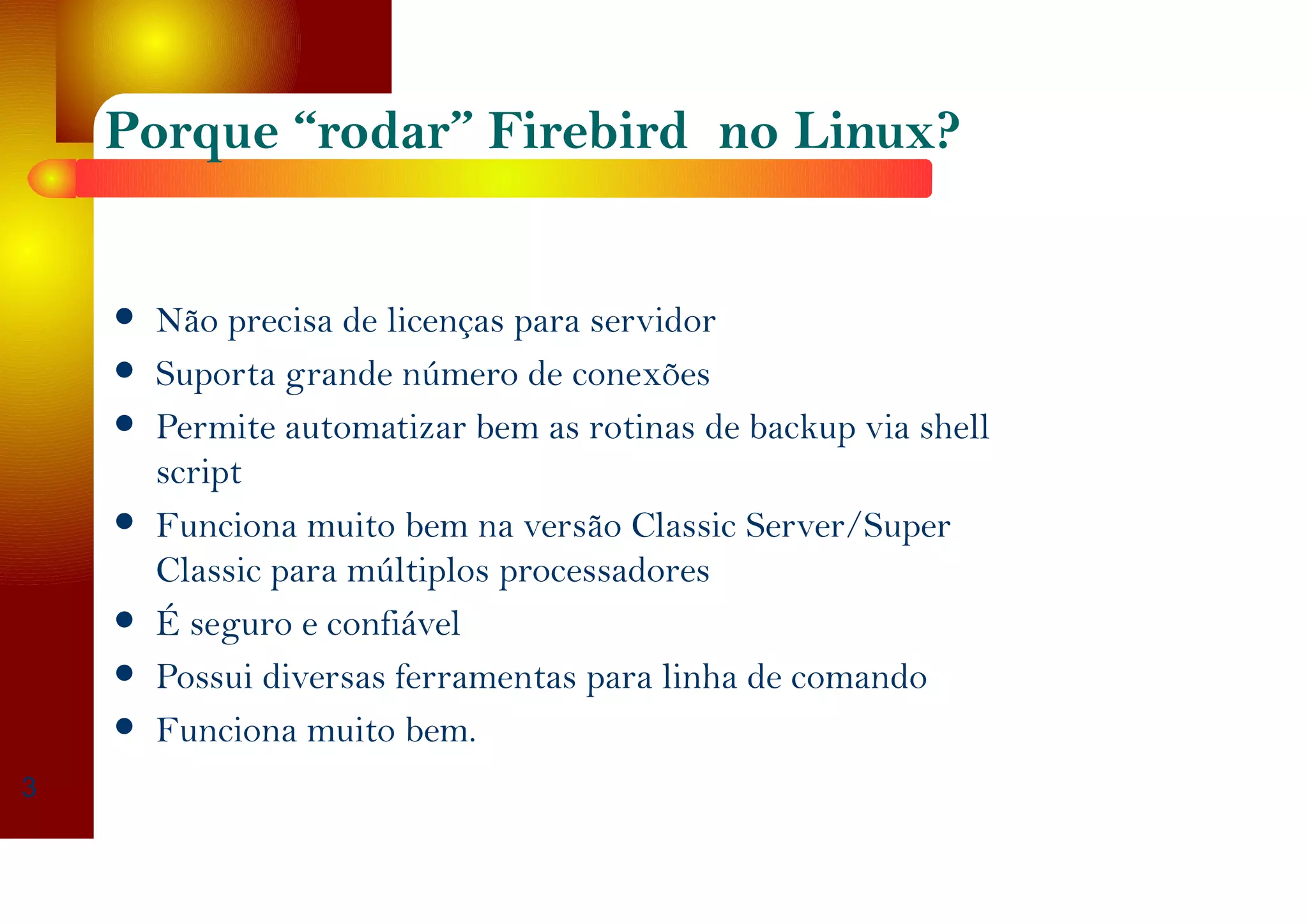 Porque “rodar” Firebird no Linux?
Não precisa de licenças para servidor
Suporta grande número de conexões
Permite automatizar bem as rotinas de backup via shell
script
Funciona muito bem na versão Classic Server/Super
Classic para múltiplos processadores
É seguro e confiável
Possui diversas ferramentas para linha de comando
Funciona muito bem.
3
 