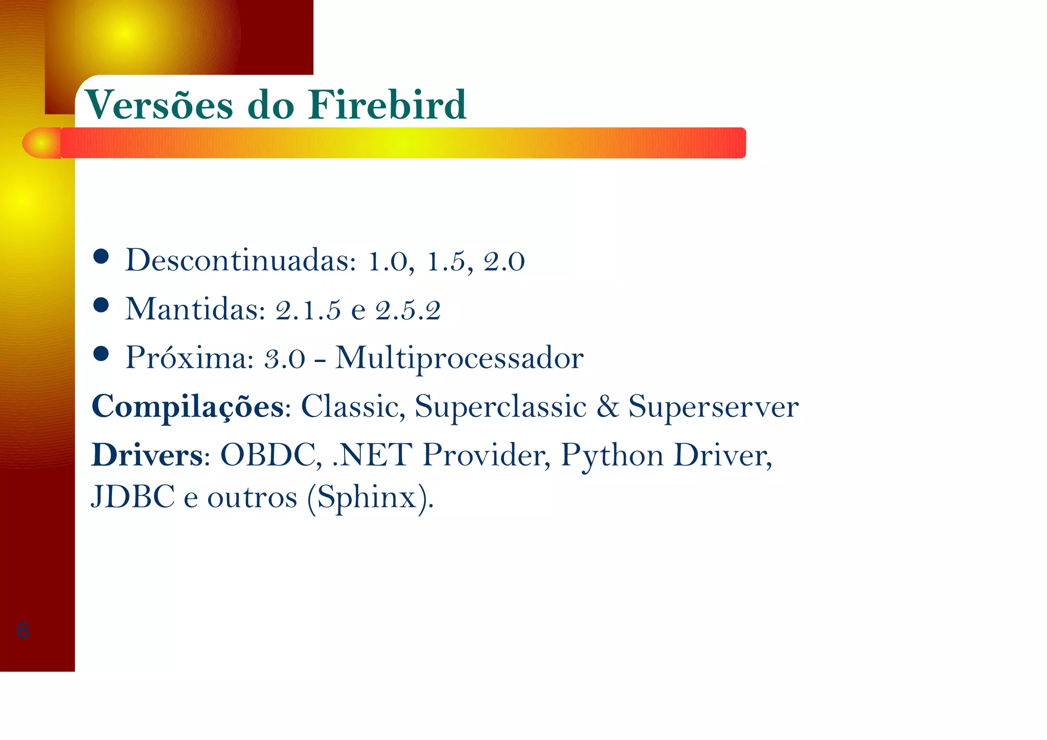 Versões do Firebird
Descontinuadas: 1.0, 1.5, 2.0
Mantidas: 2.1.5 e 2.5.2
Próxima: 3.0 - Multiprocessador
Compilações: Classic, Superclassic & Superserver
Drivers: OBDC, .NET Provider, Python Driver,
JDBC e outros (Sphinx).
6
 