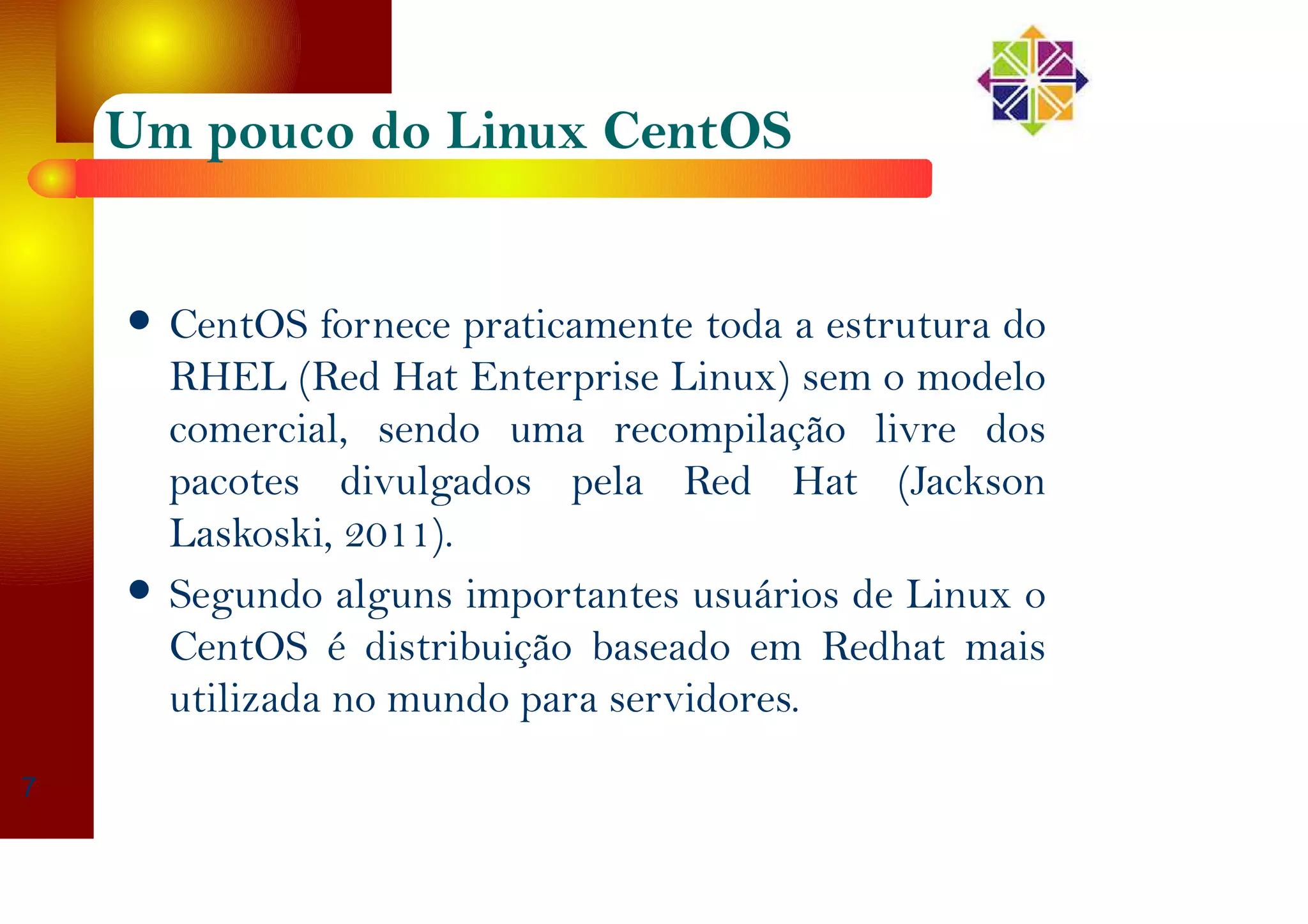 Um pouco do Linux CentOS
CentOS fornece praticamente toda a estrutura do
RHEL (Red Hat Enterprise Linux) sem o modelo
comercial, sendo uma recompilação livre dos
pacotes divulgados pela Red Hat (Jackson
Laskoski, 2011).
Segundo alguns importantes usuários de Linux o
CentOS é distribuição baseado em Redhat mais
utilizada no mundo para servidores.
7
 