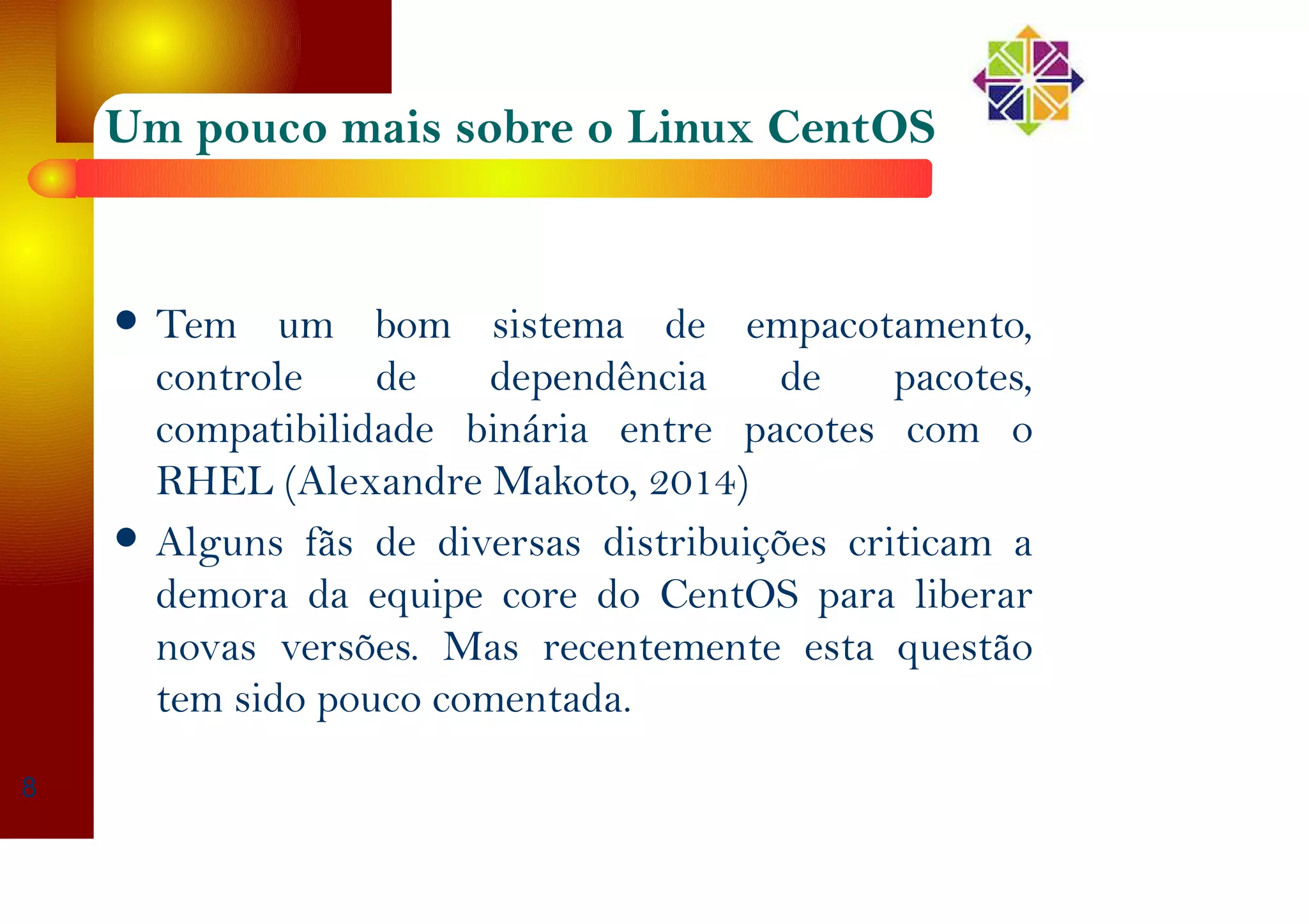Um pouco mais sobre o Linux CentOS
Tem um bom sistema de empacotamento,
controle de dependência de pacotes,
compatibilidade binária entre pacotes com o
RHEL (Alexandre Makoto, 2014)
Alguns fãs de diversas distribuições criticam a
demora da equipe core do CentOS para liberar
novas versões. Mas recentemente esta questão
tem sido pouco comentada.
8
 