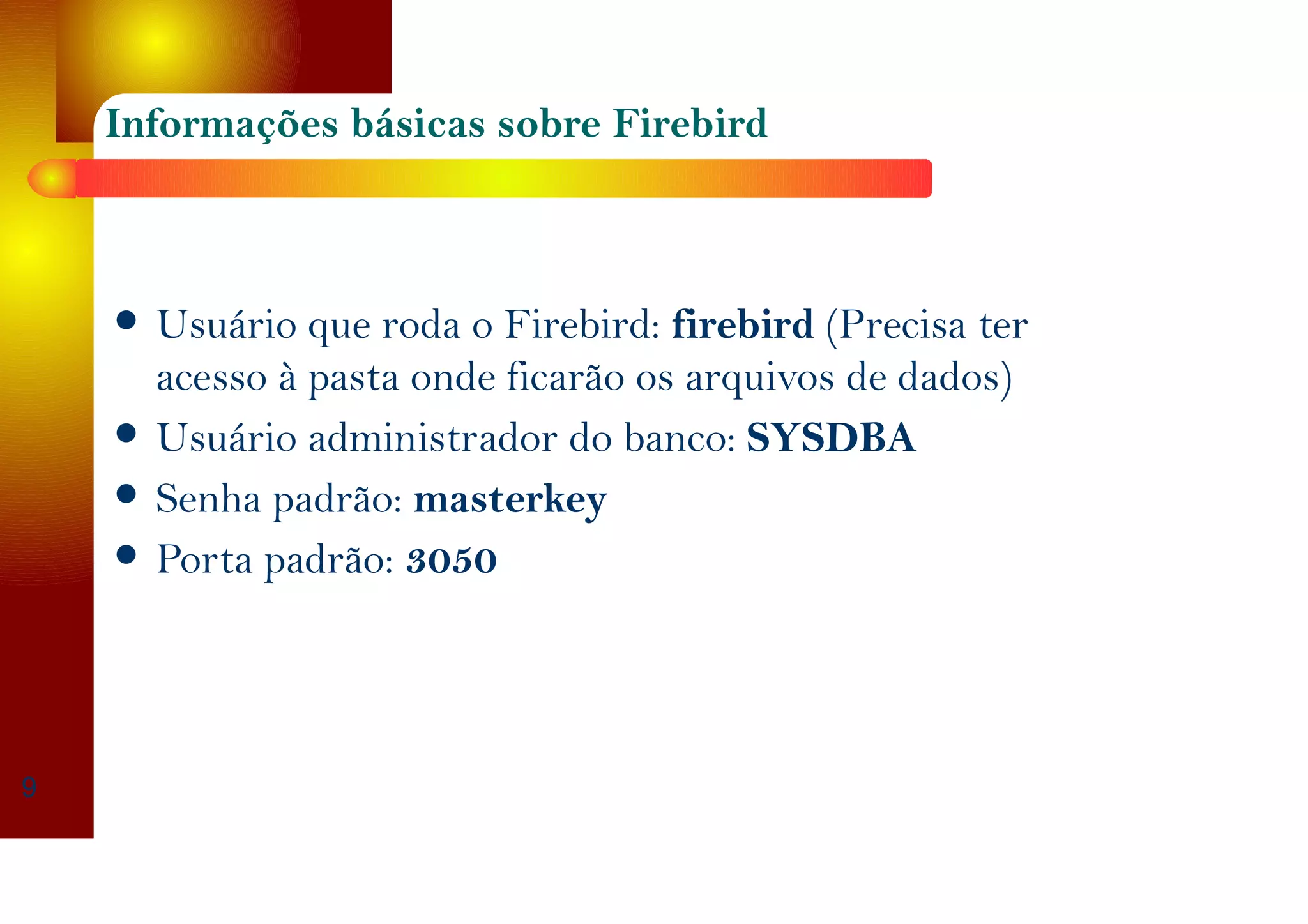 Informações básicas sobre Firebird
Usuário que roda o Firebird: firebird (Precisa ter
acesso à pasta onde ficarão os arquivos de dados)
Usuário administrador do banco: SYSDBA
Senha padrão: masterkey
Porta padrão: 3050
9
 