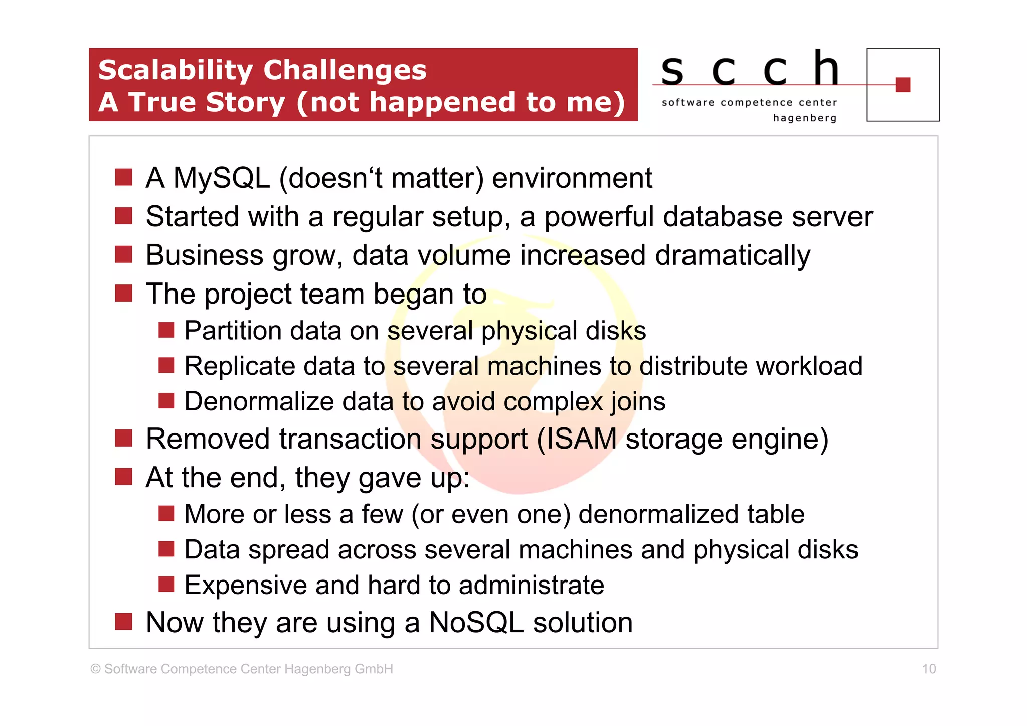 Scalability Challenges
 A True Story (not happened to me)

       A MySQL (doesn‘t matter) environment
       Started with a regular setup, a powerful database server
       Business grow, data volume increased dramatically
       The project team began to
             Partition data on several physical disks
             Replicate data to several machines to distribute workload
             Denormalize data to avoid complex joins
       Removed transaction support (ISAM storage engine)
       At the end, they gave up:
             More or less a few (or even one) denormalized table
             Data spread across several machines and physical disks
             Expensive and hard to administrate
       Now they are using a NoSQL solution
© Software Competence Center Hagenberg GmbH                              10
 