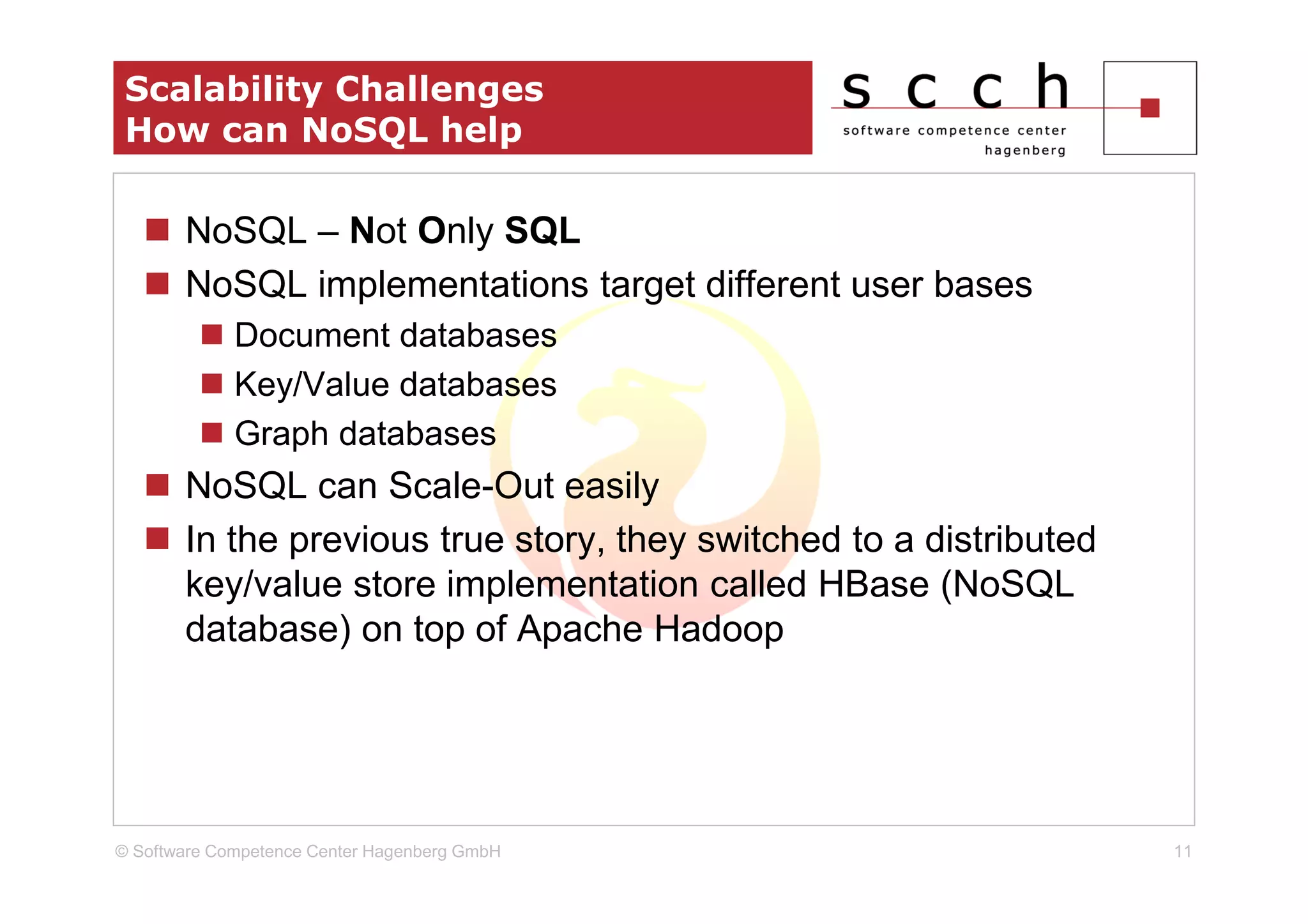 Scalability Challenges
 How can NoSQL help

       NoSQL – Not Only SQL
       NoSQL implementations target different user bases
             Document databases
             Key/Value databases
             Graph databases
       NoSQL can Scale-Out easily
       In the previous true story, they switched to a distributed
       key/value store implementation called HBase (NoSQL
       database) on top of Apache Hadoop




© Software Competence Center Hagenberg GmbH                         11
 