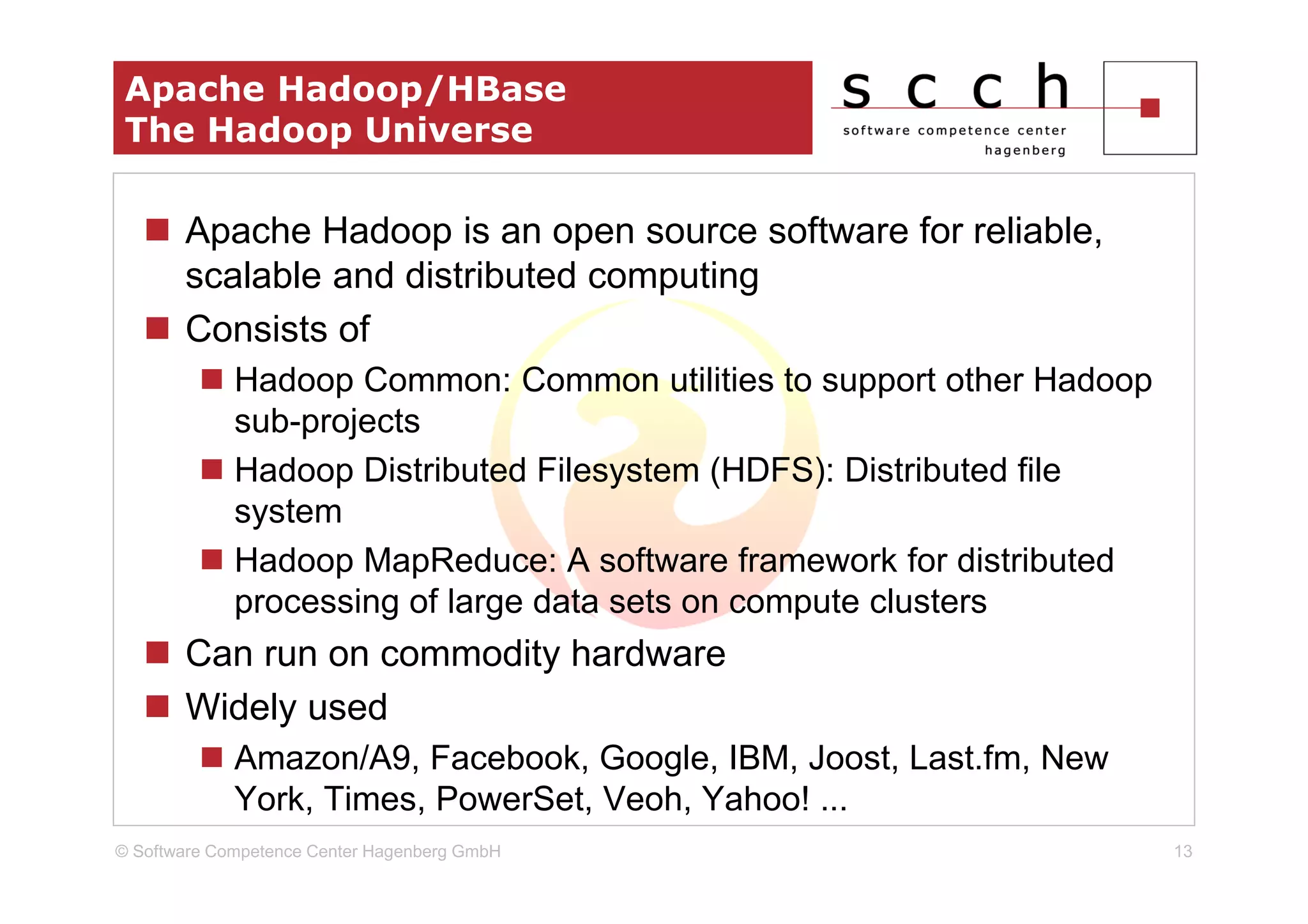 Apache Hadoop/HBase
 The Hadoop Universe

       Apache Hadoop is an open source software for reliable,
       scalable and distributed computing
       Consists of
             Hadoop Common: Common utilities to support other Hadoop
             sub-projects
             Hadoop Distributed Filesystem (HDFS): Distributed file
             system
             Hadoop MapReduce: A software framework for distributed
             processing of large data sets on compute clusters
       Can run on commodity hardware
       Widely used
             Amazon/A9, Facebook, Google, IBM, Joost, Last.fm, New
             York, Times, PowerSet, Veoh, Yahoo! ...
© Software Competence Center Hagenberg GmbH                            13
 