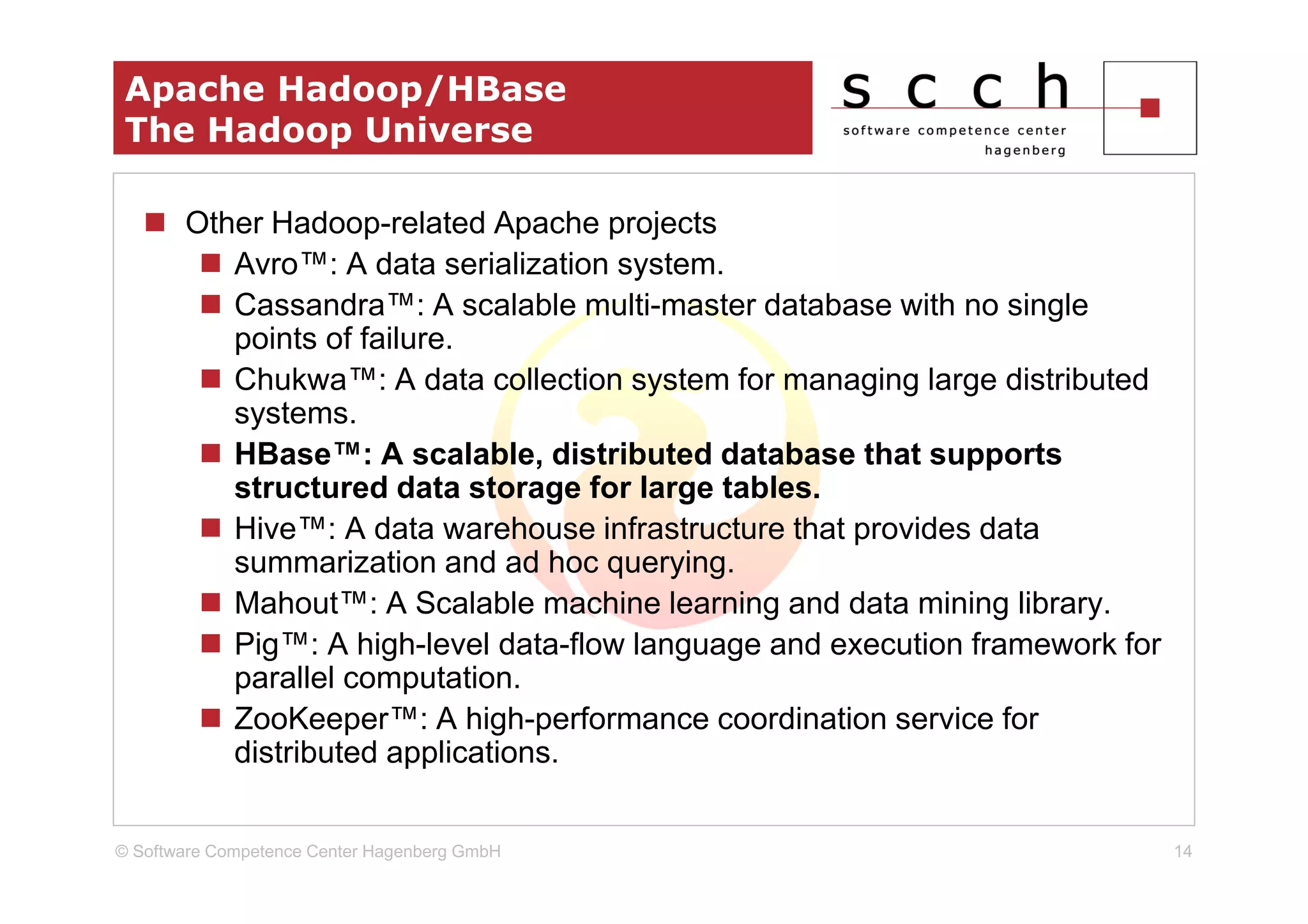 Apache Hadoop/HBase
 The Hadoop Universe

       Other Hadoop-related Apache projects
          Avro™: A data serialization system.
          Cassandra™: A scalable multi-master database with no single
          points of failure.
          Chukwa™: A data collection system for managing large distributed
          systems.
          HBase™: A scalable, distributed database that supports
          structured data storage for large tables.
          Hive™: A data warehouse infrastructure that provides data
          summarization and ad hoc querying.
          Mahout™: A Scalable machine learning and data mining library.
          Pig™: A high-level data-flow language and execution framework for
          parallel computation.
          ZooKeeper™: A high-performance coordination service for
          distributed applications.


© Software Competence Center Hagenberg GmbH                                   14
 