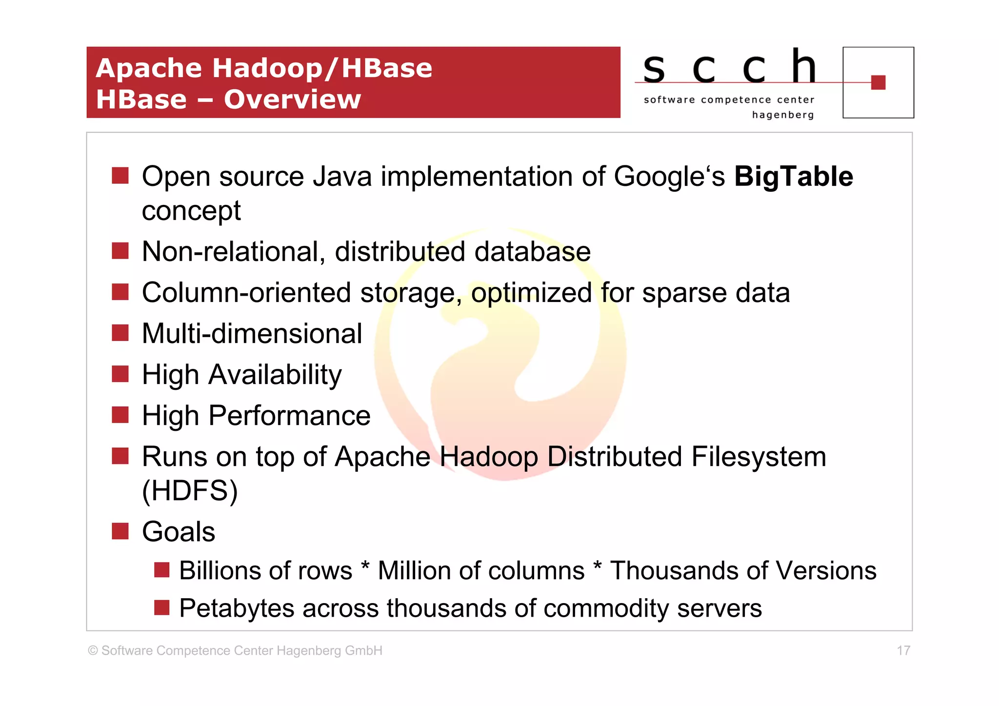 Apache Hadoop/HBase
 HBase – Overview

       Open source Java implementation of Google‘s BigTable
       concept
       Non-relational, distributed database
       Column-oriented storage, optimized for sparse data
       Multi-dimensional
       High Availability
       High Performance
       Runs on top of Apache Hadoop Distributed Filesystem
       (HDFS)
       Goals
             Billions of rows * Million of columns * Thousands of Versions
             Petabytes across thousands of commodity servers
© Software Competence Center Hagenberg GmbH                                  17
 
