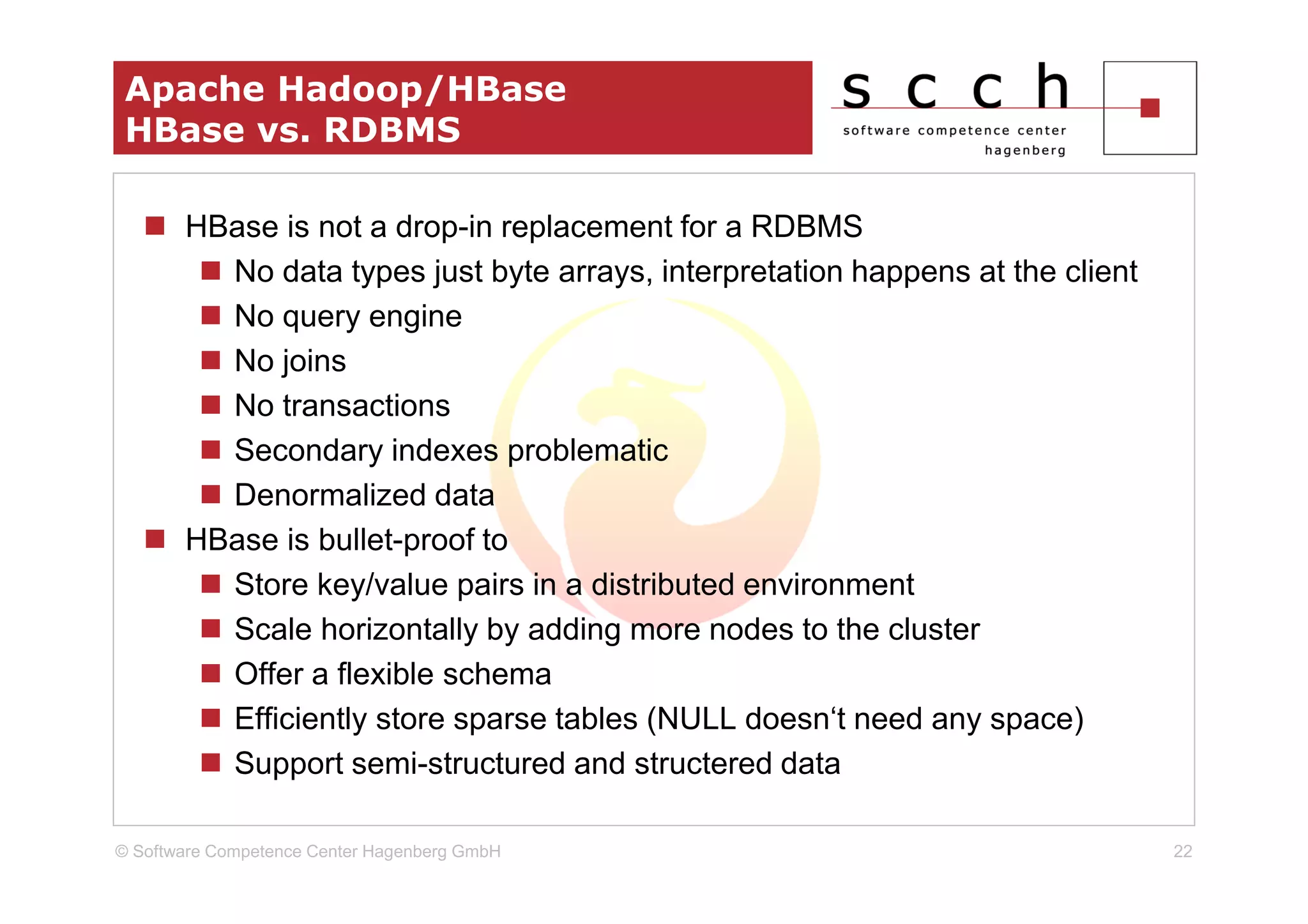 Apache Hadoop/HBase
 HBase vs. RDBMS

       HBase is not a drop-in replacement for a RDBMS
         No data types just byte arrays, interpretation happens at the client
         No query engine
         No joins
         No transactions
         Secondary indexes problematic
         Denormalized data
       HBase is bullet-proof to
         Store key/value pairs in a distributed environment
         Scale horizontally by adding more nodes to the cluster
         Offer a flexible schema
         Efficiently store sparse tables (NULL doesn‘t need any space)
         Support semi-structured and structered data

© Software Competence Center Hagenberg GmbH                                     22
 