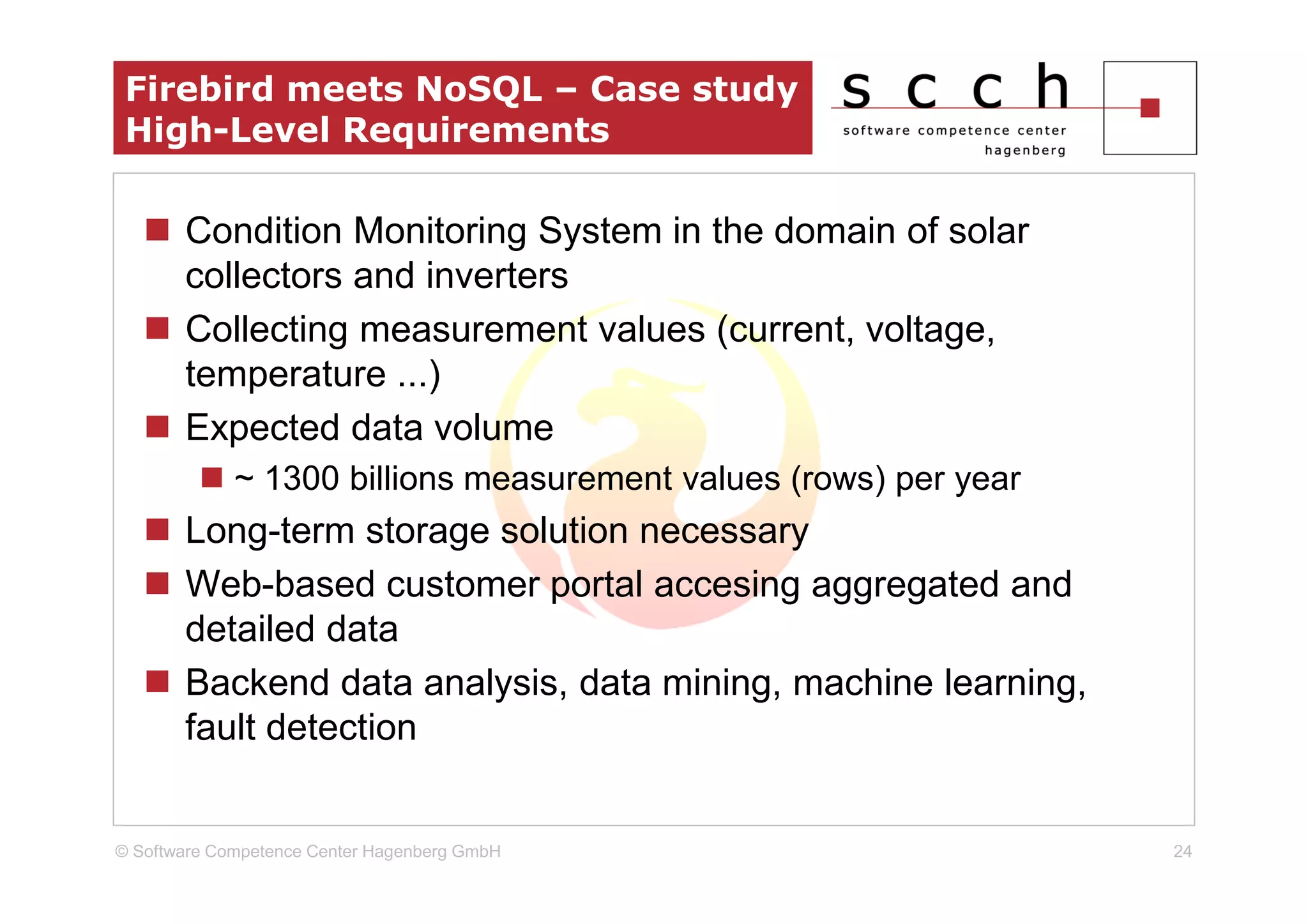 Firebird meets NoSQL – Case study
 High-Level Requirements

       Condition Monitoring System in the domain of solar
       collectors and inverters
       Collecting measurement values (current, voltage,
       temperature ...)
       Expected data volume
             ~ 1300 billions measurement values (rows) per year
       Long-term storage solution necessary
       Web-based customer portal accesing aggregated and
       detailed data
       Backend data analysis, data mining, machine learning,
       fault detection


© Software Competence Center Hagenberg GmbH                       24
 