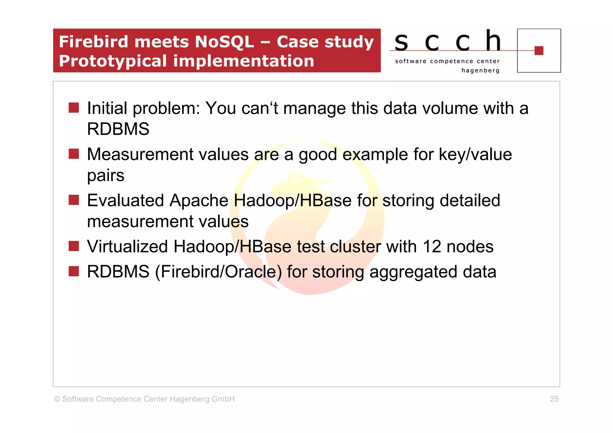 Firebird meets NoSQL – Case study
 Prototypical implementation

       Initial problem: You can‘t manage this data volume with a
       RDBMS
       Measurement values are a good example for key/value
       pairs
       Evaluated Apache Hadoop/HBase for storing detailed
       measurement values
       Virtualized Hadoop/HBase test cluster with 12 nodes
       RDBMS (Firebird/Oracle) for storing aggregated data




© Software Competence Center Hagenberg GmbH                        25
 