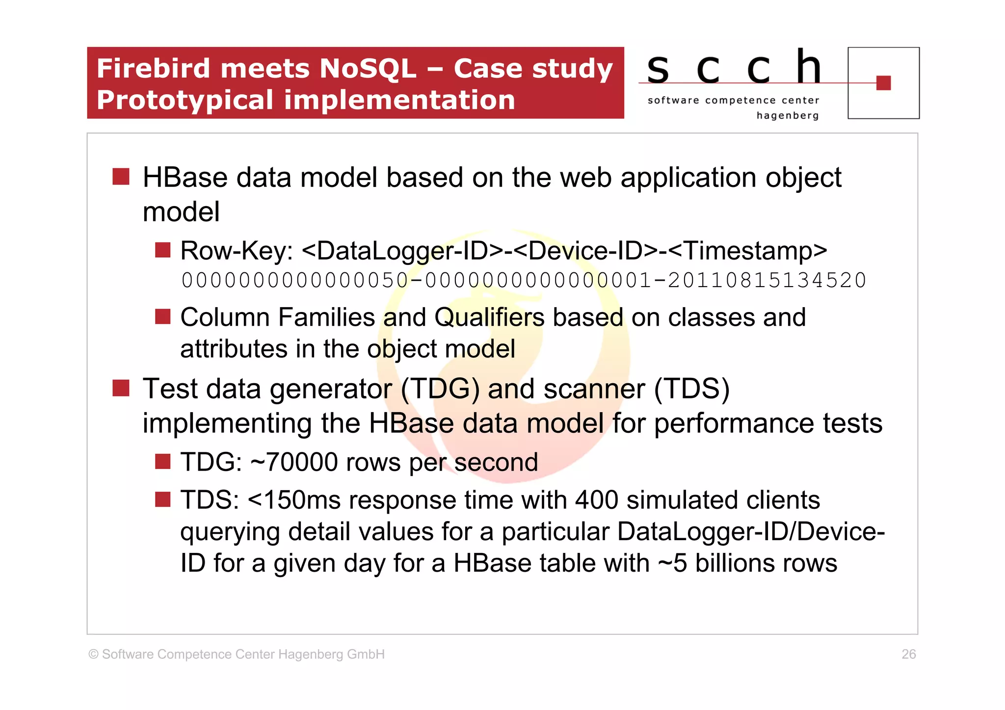 Firebird meets NoSQL – Case study
 Prototypical implementation

       HBase data model based on the web application object
       model
             Row-Key: <DataLogger-ID>-<Device-ID>-<Timestamp>
             0000000000000050-0000000000000001-20110815134520
             Column Families and Qualifiers based on classes and
             attributes in the object model
       Test data generator (TDG) and scanner (TDS)
       implementing the HBase data model for performance tests
             TDG: ~70000 rows per second
             TDS: <150ms response time with 400 simulated clients
             querying detail values for a particular DataLogger-ID/Device-
             ID for a given day for a HBase table with ~5 billions rows


© Software Competence Center Hagenberg GmbH                                  26
 