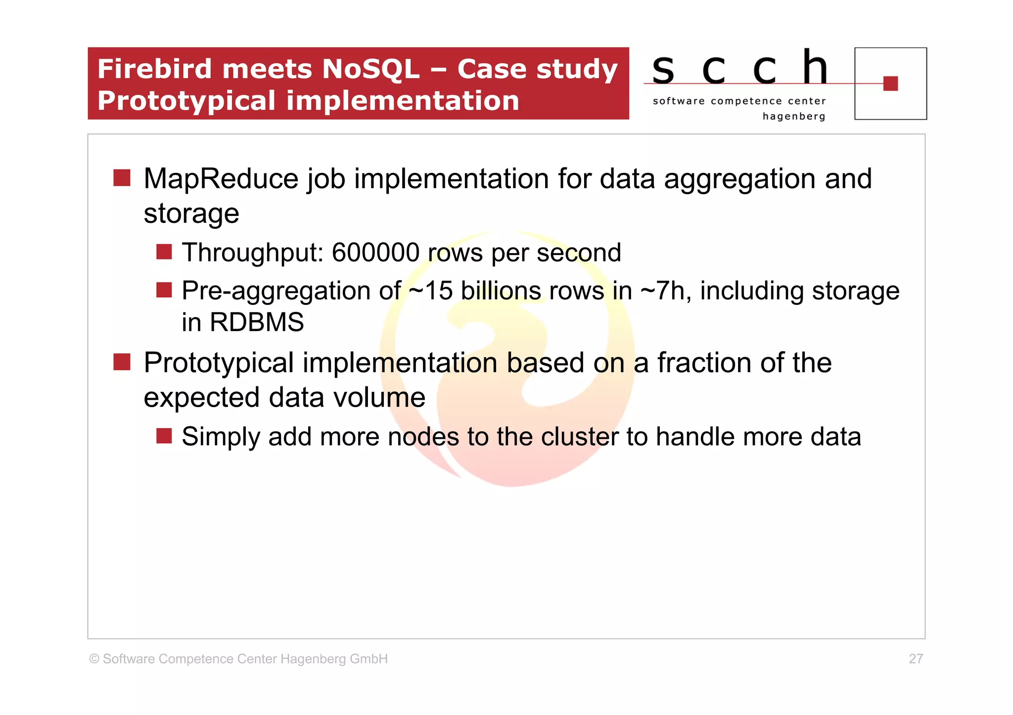 Firebird meets NoSQL – Case study
 Prototypical implementation

       MapReduce job implementation for data aggregation and
       storage
             Throughput: 600000 rows per second
             Pre-aggregation of ~15 billions rows in ~7h, including storage
             in RDBMS
       Prototypical implementation based on a fraction of the
       expected data volume
             Simply add more nodes to the cluster to handle more data




© Software Competence Center Hagenberg GmbH                                   27
 