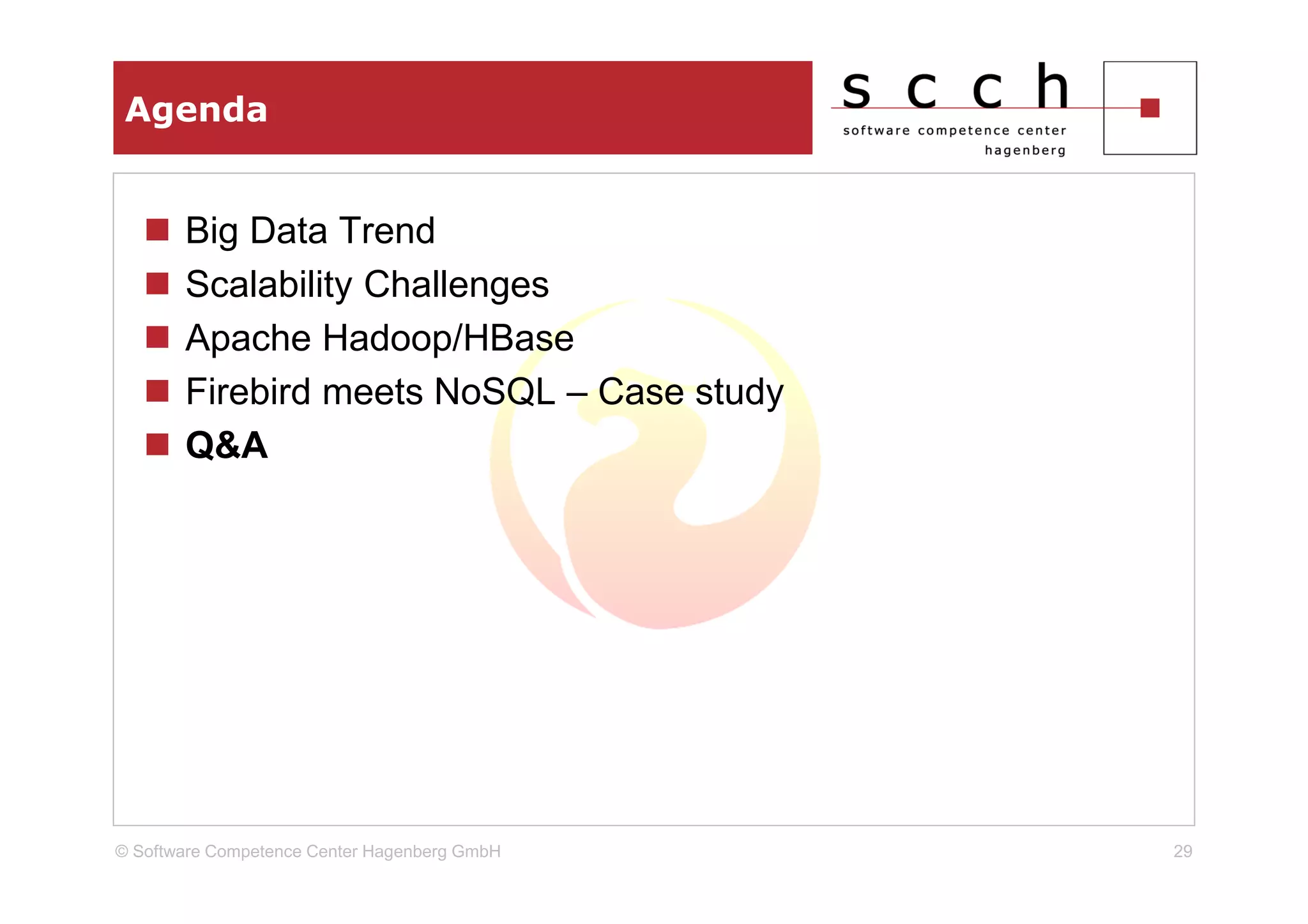 Agenda


       Big Data Trend
       Scalability Challenges
       Apache Hadoop/HBase
       Firebird meets NoSQL – Case study
       Q&A




© Software Competence Center Hagenberg GmbH   29
 