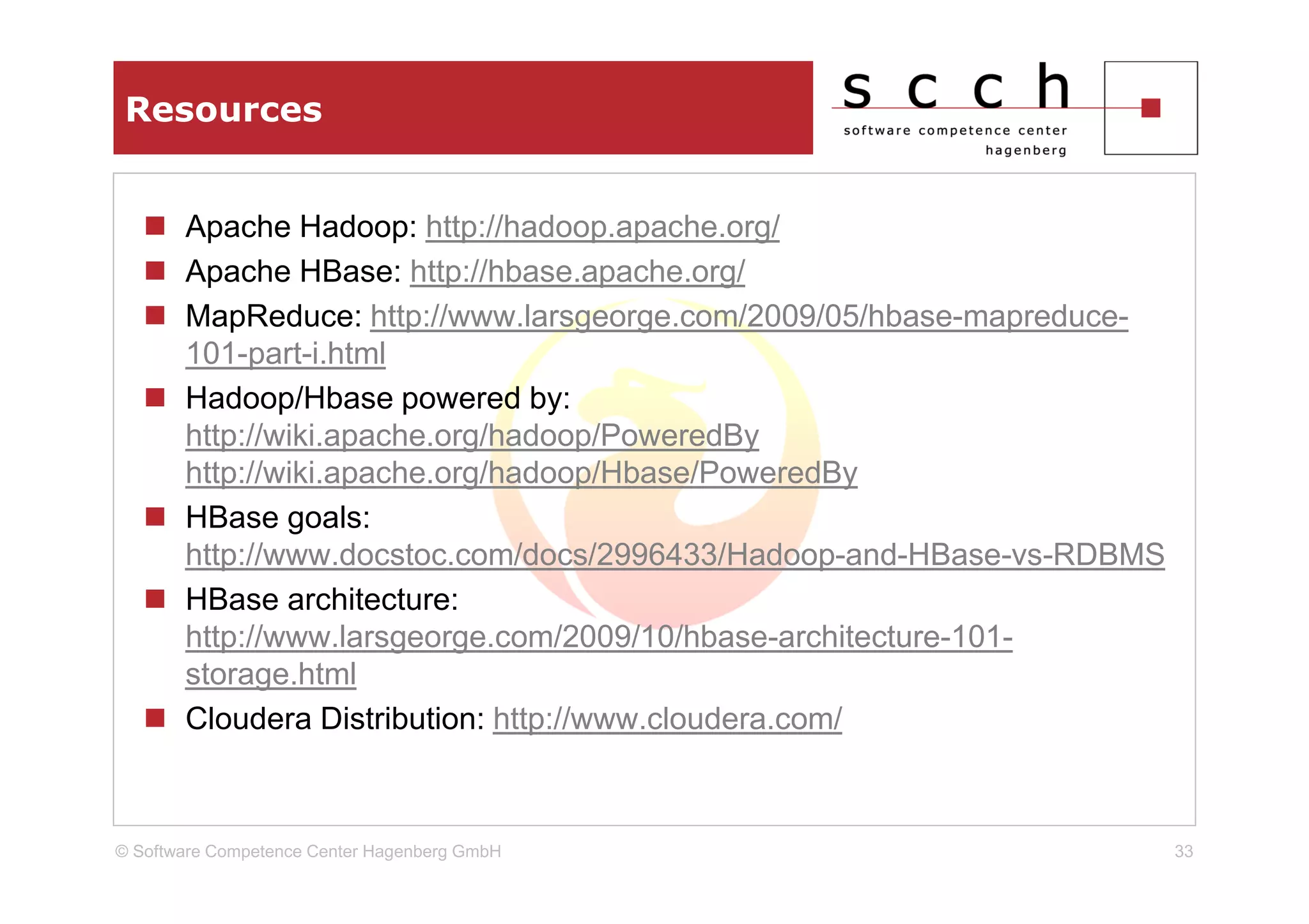 Resources


       Apache Hadoop: http://hadoop.apache.org/
       Apache HBase: http://hbase.apache.org/
       MapReduce: http://www.larsgeorge.com/2009/05/hbase-mapreduce-
       101-part-i.html
       Hadoop/Hbase powered by:
       http://wiki.apache.org/hadoop/PoweredBy
       http://wiki.apache.org/hadoop/Hbase/PoweredBy
       HBase goals:
       http://www.docstoc.com/docs/2996433/Hadoop-and-HBase-vs-RDBMS
       HBase architecture:
       http://www.larsgeorge.com/2009/10/hbase-architecture-101-
       storage.html
       Cloudera Distribution: http://www.cloudera.com/



© Software Competence Center Hagenberg GmbH                            33
 