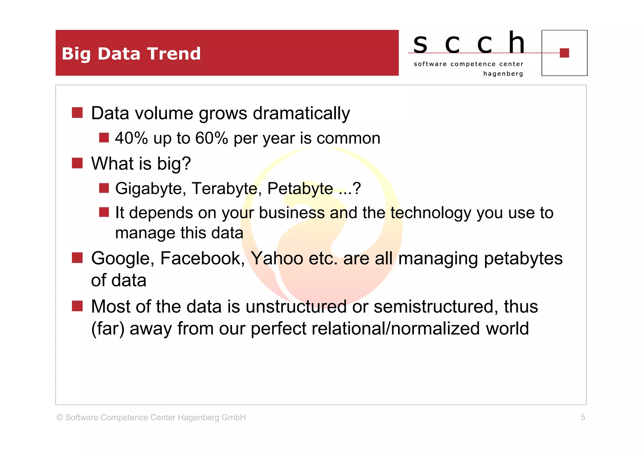 Big Data Trend


       Data volume grows dramatically
             40% up to 60% per year is common
       What is big?
             Gigabyte, Terabyte, Petabyte ...?
             It depends on your business and the technology you use to
             manage this data
       Google, Facebook, Yahoo etc. are all managing petabytes
       of data
       Most of the data is unstructured or semistructured, thus
       (far) away from our perfect relational/normalized world



© Software Competence Center Hagenberg GmbH                              5
 