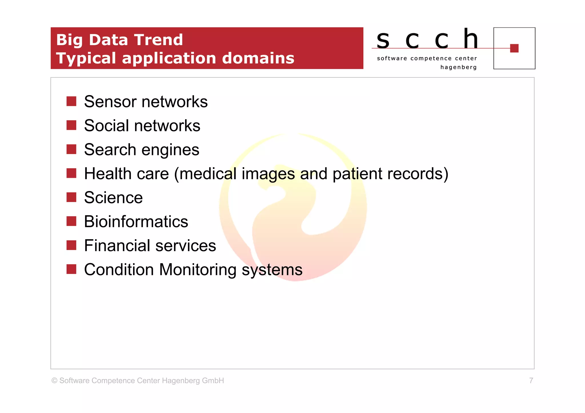 Big Data Trend
 Typical application domains

        Sensor networks
        Social networks
        Search engines
        Health care (medical images and patient records)
        Science
        Bioinformatics
        Financial services
        Condition Monitoring systems




© Software Competence Center Hagenberg GmbH                7
 