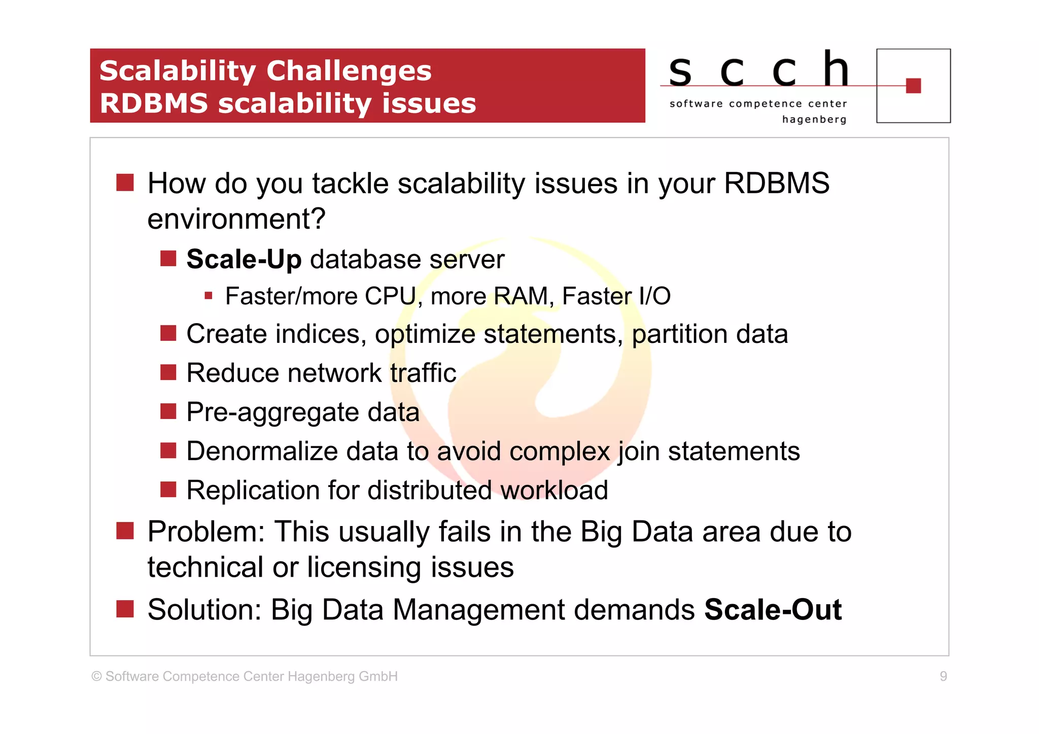 Scalability Challenges
 RDBMS scalability issues

       How do you tackle scalability issues in your RDBMS
       environment?
             Scale-Up database server
                  Faster/more CPU, more RAM, Faster I/O
             Create indices, optimize statements, partition data
             Reduce network traffic
             Pre-aggregate data
             Denormalize data to avoid complex join statements
             Replication for distributed workload
       Problem: This usually fails in the Big Data area due to
       technical or licensing issues
       Solution: Big Data Management demands Scale-Out

© Software Competence Center Hagenberg GmbH                        9
 