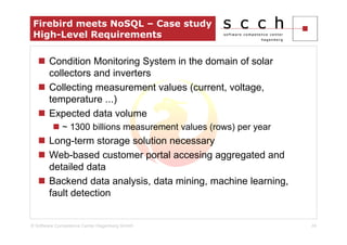 Firebird meets NoSQL – Case study
 High-Level Requirements

       Condition Monitoring System in the domain of solar
       collectors and inverters
       Collecting measurement values (current, voltage,
       temperature ...)
       Expected data volume
             ~ 1300 billions measurement values (rows) per year
       Long-term storage solution necessary
       Web-based customer portal accesing aggregated and
       detailed data
       Backend data analysis, data mining, machine learning,
       fault detection


© Software Competence Center Hagenberg GmbH                       24
 