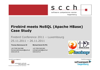 Firebird meets NoSQL (Apache HBase)
     Case Study
     Firebird Conference 2011 – Luxembourg
     25.11.2011 – 26.11.2011
     Thomas Steinmaurer DI        Michael Zwick DI (FH)

     +43 7236 3343 896            +43 7236 3343 843
     thomas.steinmaurer@scch.at   michael.zwick@scch.at
     www.scch.at                  www.scch.at




The SCCH is an initiative of                              The SCCH is located at
 