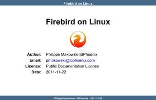 Firebird on Linux




           Firebird on Linux



 Author:   Philippe Makowski IBPhoenix
  Email:   pmakowski@ibphoenix.com
Licence:   Public Documentation License
   Date:   2011-11-22




               Philippe Makowski - IBPhoenix - 2011-11-22
 