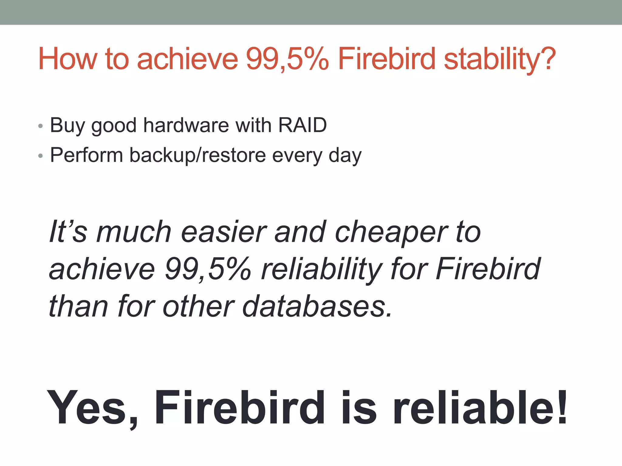 How to achieve 99,5% Firebird stability?

• Buy good hardware with RAID
• Perform backup/restore every day



 It’s much easier and cheaper to
 achieve 99,5% reliability for Firebird
 than for other databases.


Yes, Firebird is reliable!
 