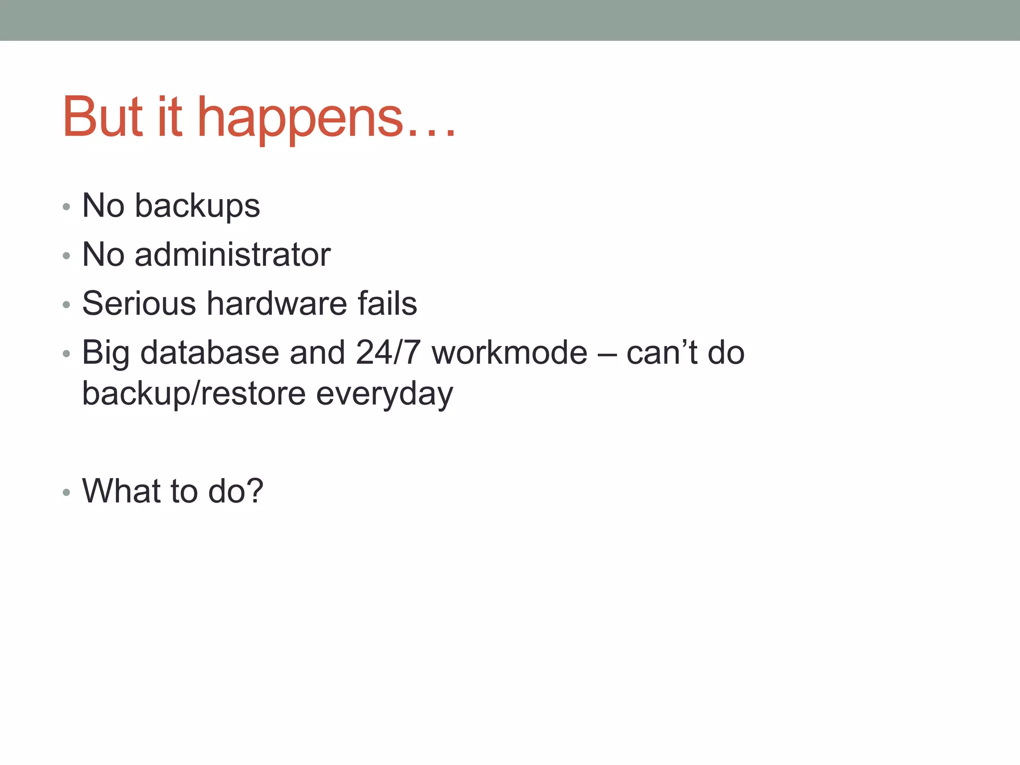 But it happens…
• No backups
• No administrator
• Serious hardware fails
• Big database and 24/7 workmode – can’t do
 backup/restore everyday

• What to do?
 