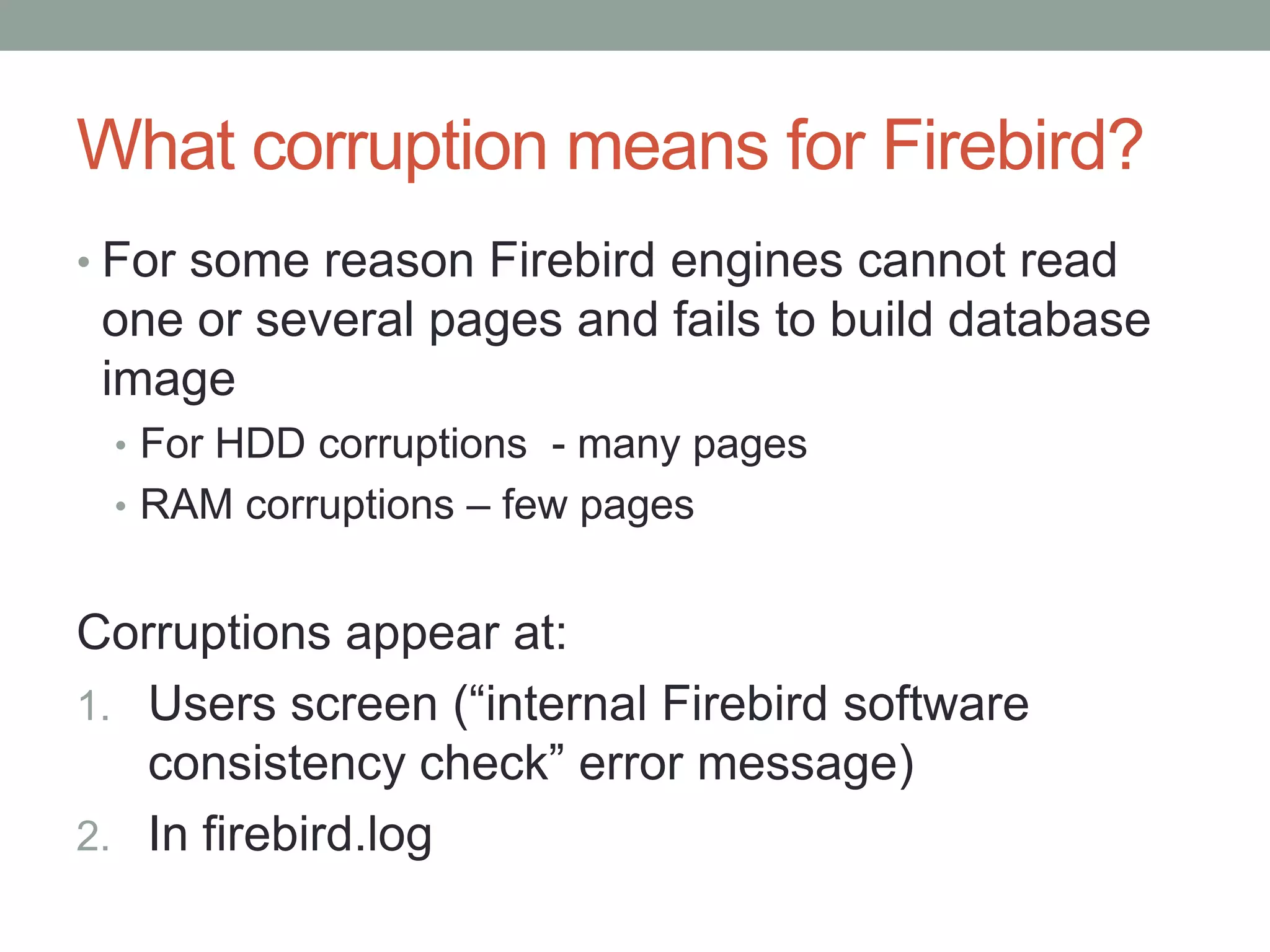 What corruption means for Firebird?
• For some reason Firebird engines cannot read
 one or several pages and fails to build database
 image
 • For HDD corruptions - many pages
 • RAM corruptions – few pages


Corruptions appear at:
1. Users screen (“internal Firebird software
   consistency check” error message)
2. In firebird.log
 