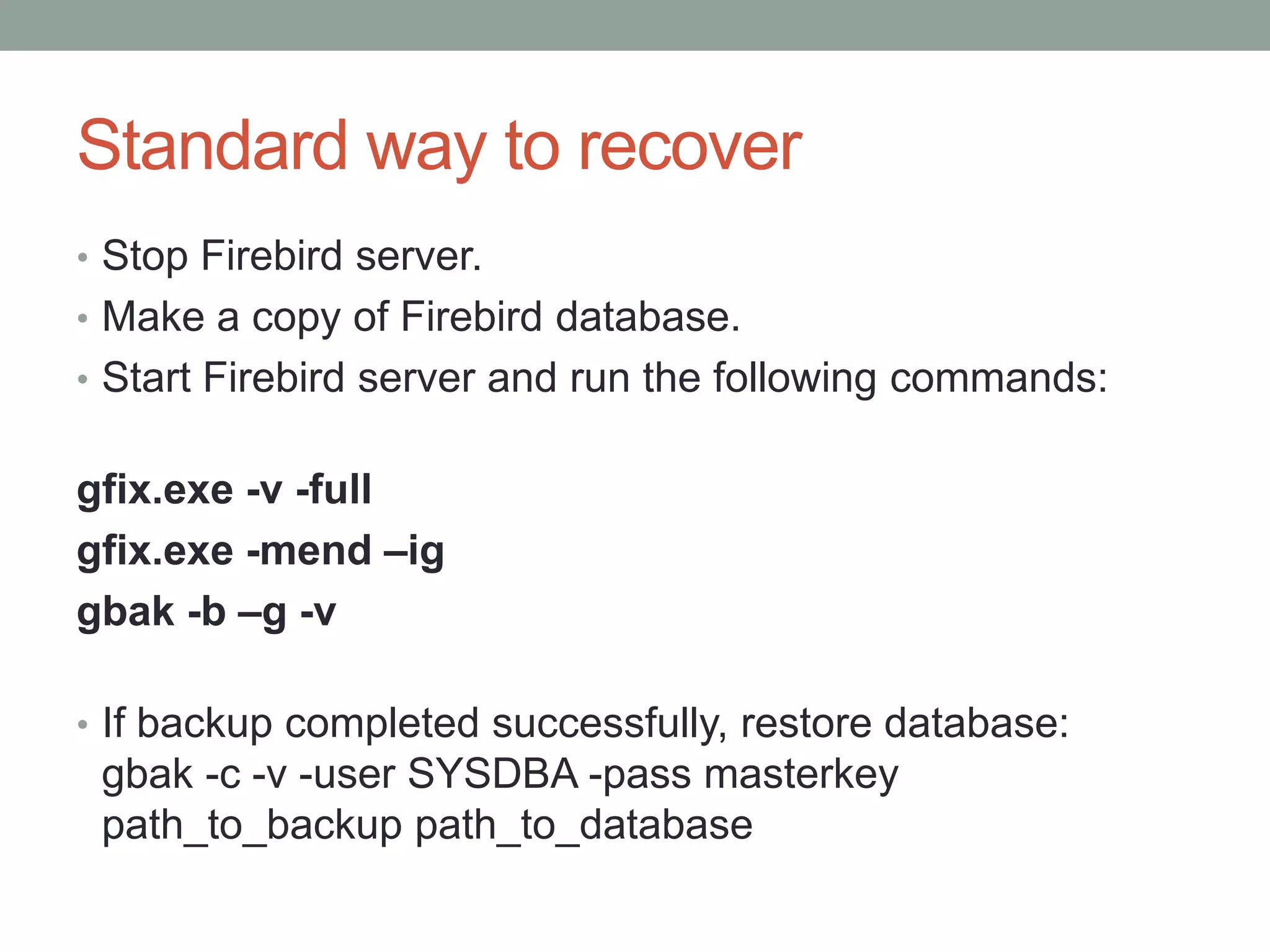 Standard way to recover
• Stop Firebird server.
• Make a copy of Firebird database.
• Start Firebird server and run the following commands:


gfix.exe -v -full
gfix.exe -mend –ig
gbak -b –g -v

• If backup completed successfully, restore database:
 gbak -c -v -user SYSDBA -pass masterkey
 path_to_backup path_to_database
 