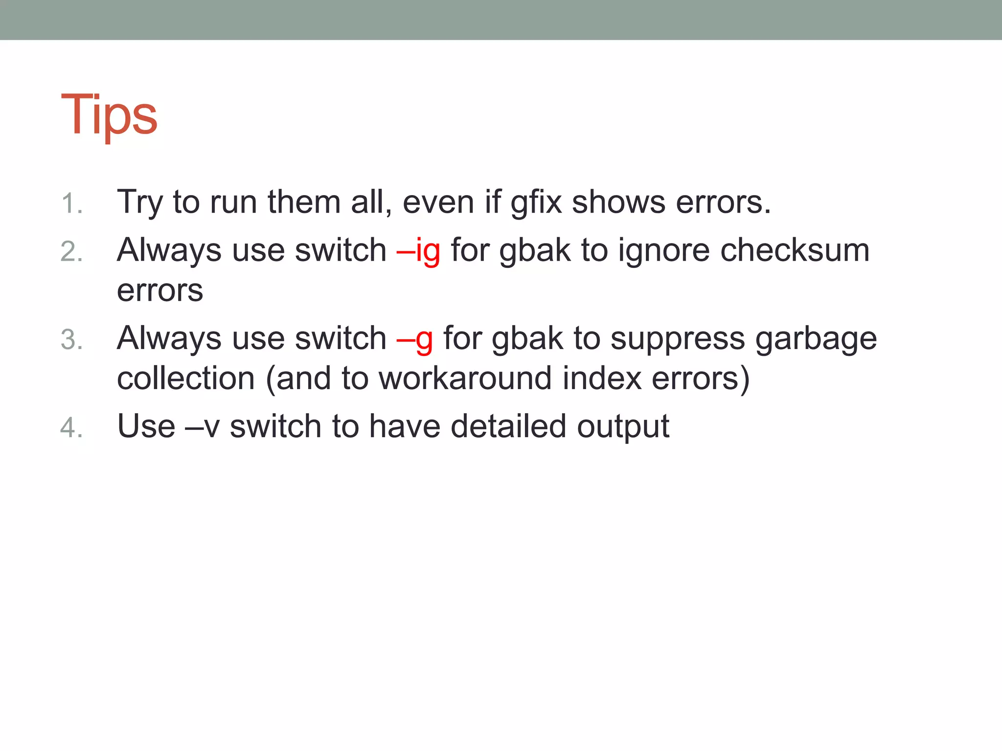 Tips
1. Try to run them all, even if gfix shows errors.
2. Always use switch –ig for gbak to ignore checksum
   errors
3. Always use switch –g for gbak to suppress garbage
   collection (and to workaround index errors)
4. Use –v switch to have detailed output
 