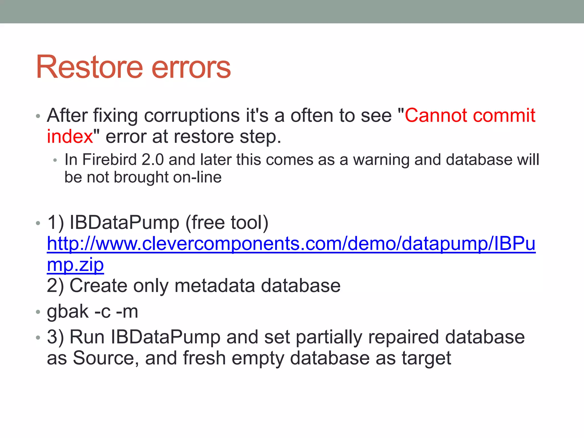 Restore errors
• After fixing corruptions it's a often to see "Cannot commit
 index" error at restore step.
  • In Firebird 2.0 and later this comes as a warning and database will
   be not brought on-line

• 1) IBDataPump (free tool)
  http://www.clevercomponents.com/demo/datapump/IBPu
  mp.zip
  2) Create only metadata database
• gbak -c -m
• 3) Run IBDataPump and set partially repaired database
  as Source, and fresh empty database as target
 