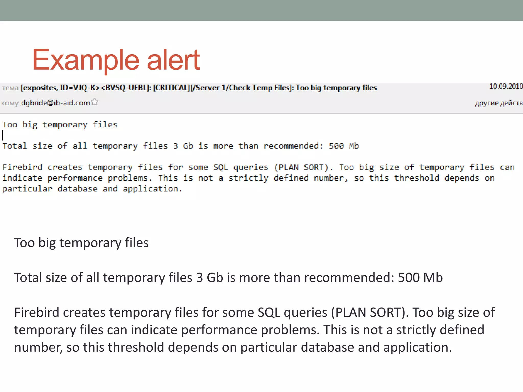 Example alert




Too big temporary files

Total size of all temporary files 3 Gb is more than recommended: 500 Mb

Firebird creates temporary files for some SQL queries (PLAN SORT). Too big size of
temporary files can indicate performance problems. This is not a strictly defined
number, so this threshold depends on particular database and application.
 