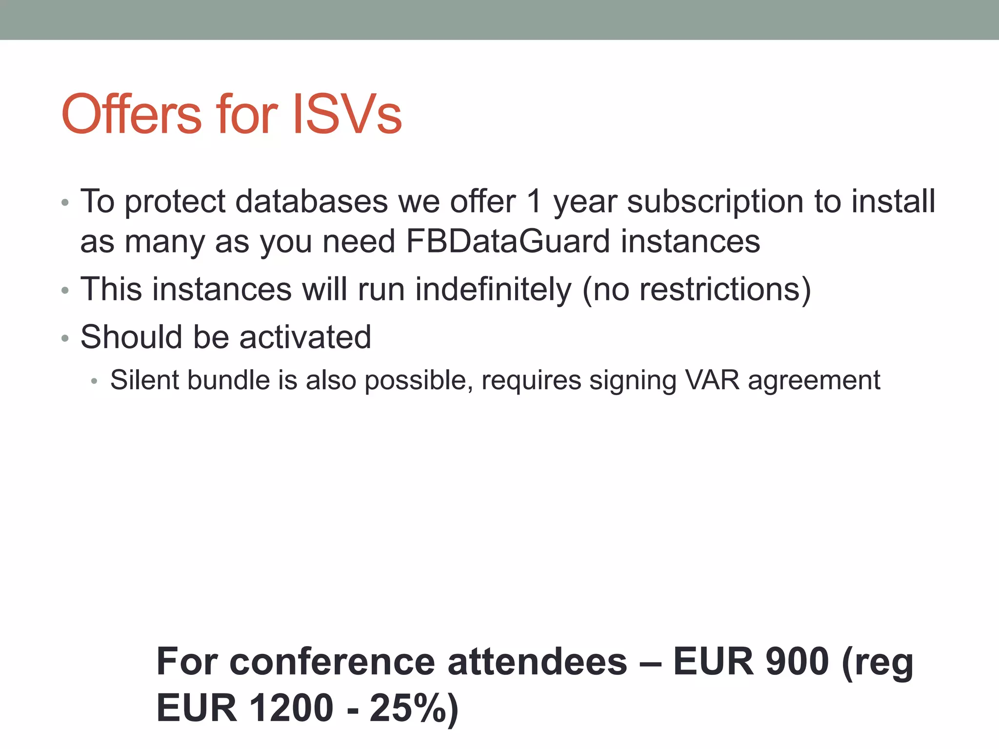 Offers for ISVs
• To protect databases we offer 1 year subscription to install
  as many as you need FBDataGuard instances
• This instances will run indefinitely (no restrictions)
• Should be activated
  • Silent bundle is also possible, requires signing VAR agreement




       For conference attendees – EUR 900 (reg
       EUR 1200 - 25%)
 
