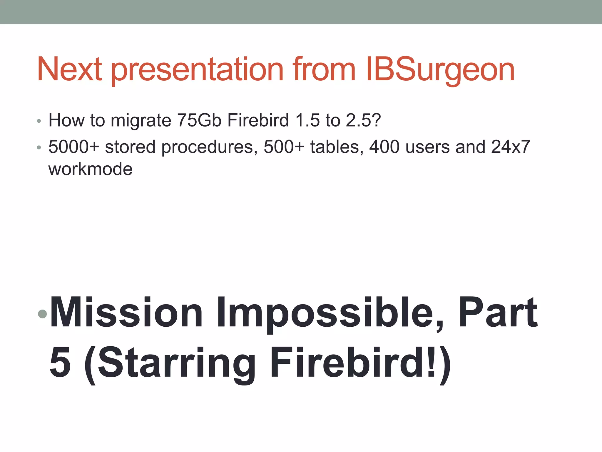 Next presentation from IBSurgeon
• How to migrate 75Gb Firebird 1.5 to 2.5?
• 5000+ stored procedures, 500+ tables, 400 users and 24x7
 workmode




•Mission Impossible, Part
 5 (Starring Firebird!)
 
