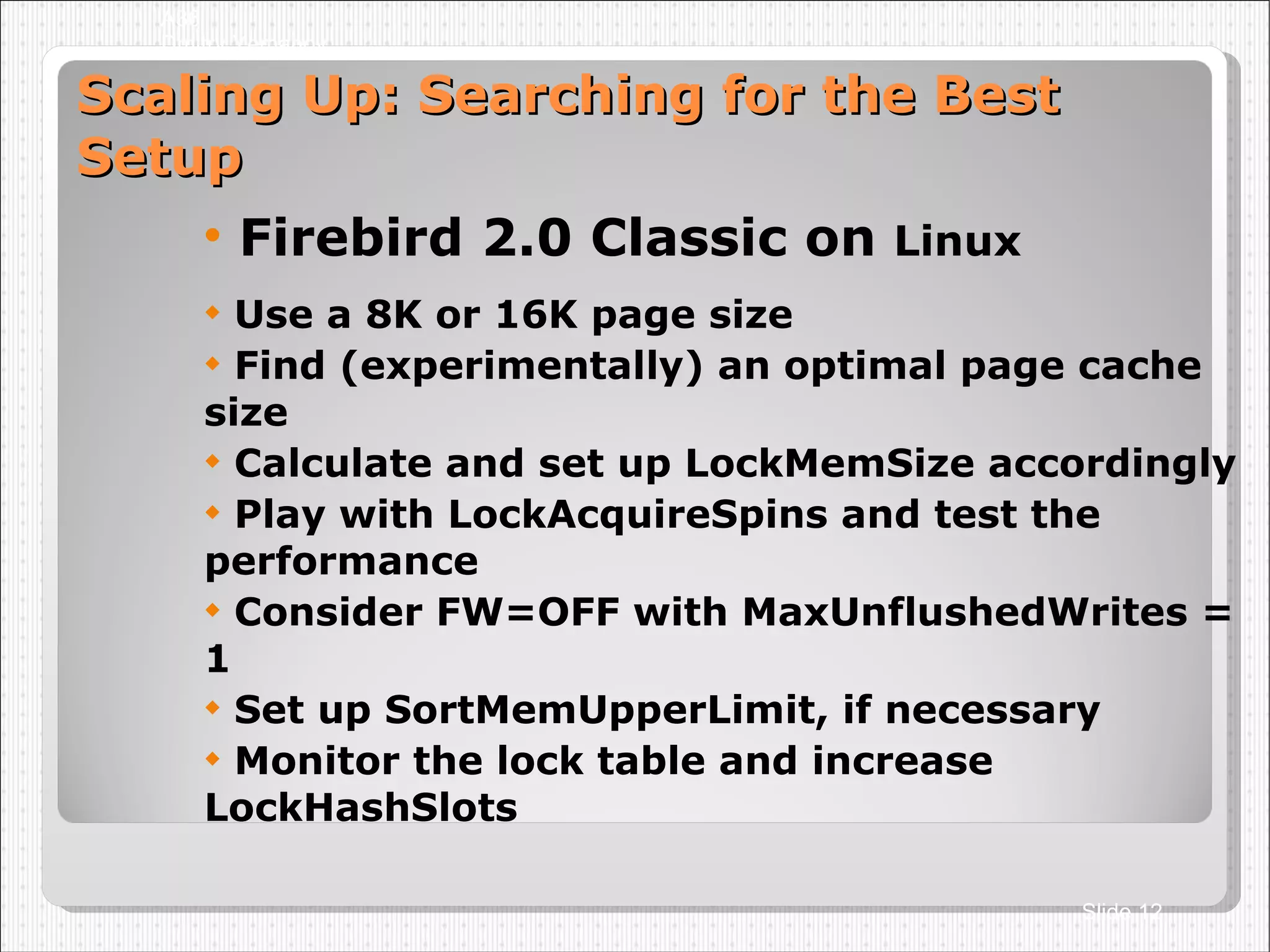 Scaling Up: Searching for the Best Setup Firebird 2.0 Classic on  Linux Use a 8K or 16K page size Find (experimentally) an optimal page cache size Calculate and set up LockMemSize accordingly Play with LockAcquireSpins and test the performance Consider FW=OFF with MaxUnflushedWrites = 1 Set up SortMemUpperLimit, if necessary Monitor the lock table and increase LockHashSlots A36 Dmitry Yemanov Slide  