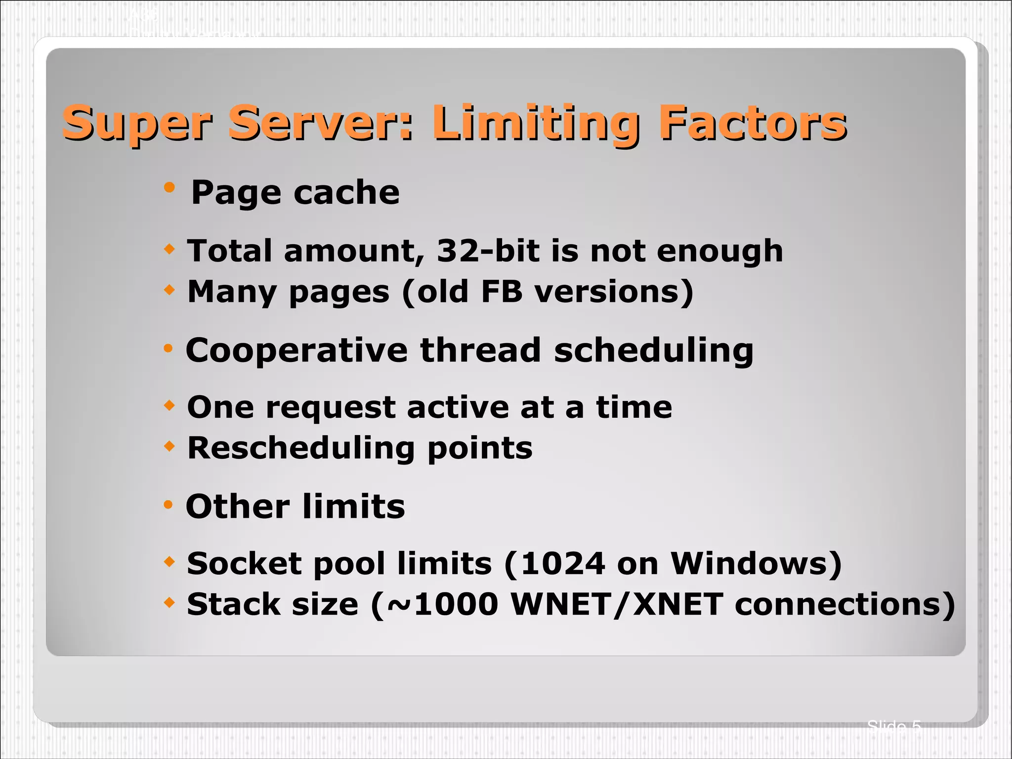 Super Server: Limiting Factors Page cache Total amount, 32-bit is not enough Many pages (old FB versions)‏ Cooperative thread scheduling One request active at a time Rescheduling points Other limits Socket pool limits (1024 on Windows)‏ Stack size (~1000 WNET/XNET connections)‏ A36 Dmitry Yemanov Slide  