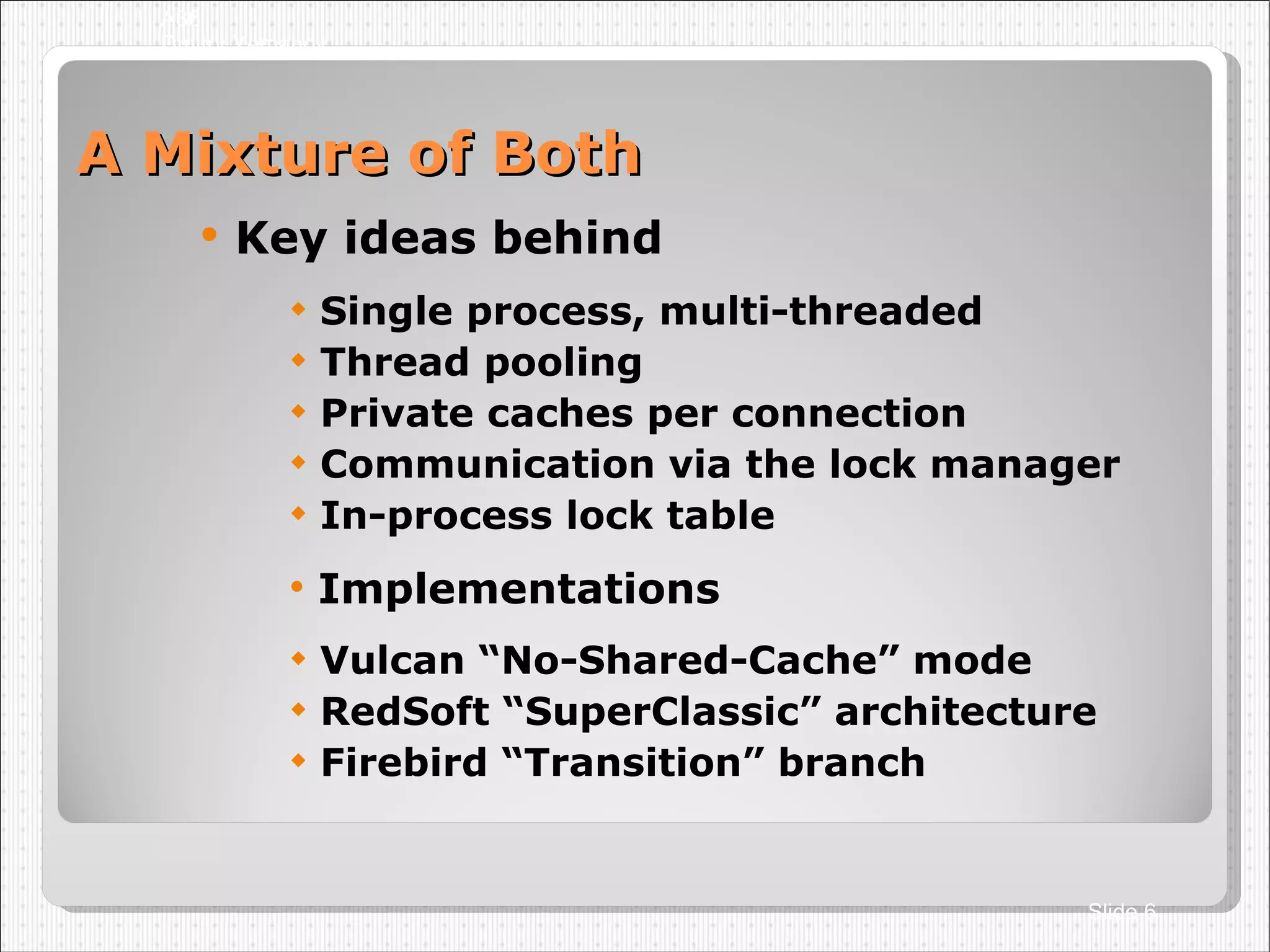 A Mixture of Both Key ideas behind Single process, multi-threaded Thread pooling Private caches per connection Communication via the lock manager In-process lock table Implementations Vulcan “No-Shared-Cache” mode RedSoft “SuperClassic” architecture Firebird “Transition” branch A36 Dmitry Yemanov Slide  