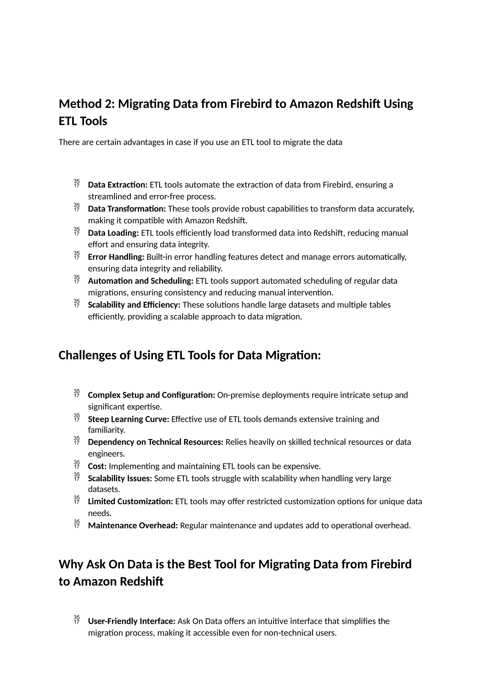 Method 2: Migrating Data from Firebird to Amazon Redshift Using
ETL Tools
There are certain advantages in case if you use an ETL tool to migrate the data
 Data Extraction: ETL tools automate the extraction of data from Firebird, ensuring a
streamlined and error-free process.
 Data Transformation: These tools provide robust capabilities to transform data accurately,
making it compatible with Amazon Redshift.
 Data Loading: ETL tools efficiently load transformed data into Redshift, reducing manual
effort and ensuring data integrity.
 Error Handling: Built-in error handling features detect and manage errors automatically,
ensuring data integrity and reliability.
 Automation and Scheduling: ETL tools support automated scheduling of regular data
migrations, ensuring consistency and reducing manual intervention.
 Scalability and Efficiency: These solutions handle large datasets and multiple tables
efficiently, providing a scalable approach to data migration.
Challenges of Using ETL Tools for Data Migration:
 Complex Setup and Configuration: On-premise deployments require intricate setup and
significant expertise.
 Steep Learning Curve: Effective use of ETL tools demands extensive training and
familiarity.
 Dependency on Technical Resources: Relies heavily on skilled technical resources or data
engineers.
 Cost: Implementing and maintaining ETL tools can be expensive.
 Scalability Issues: Some ETL tools struggle with scalability when handling very large
datasets.
 Limited Customization: ETL tools may offer restricted customization options for unique data
needs.
 Maintenance Overhead: Regular maintenance and updates add to operational overhead.
Why Ask On Data is the Best Tool for Migrating Data from Firebird
to Amazon Redshift
 User-Friendly Interface: Ask On Data offers an intuitive interface that simplifies the
migration process, making it accessible even for non-technical users.
 