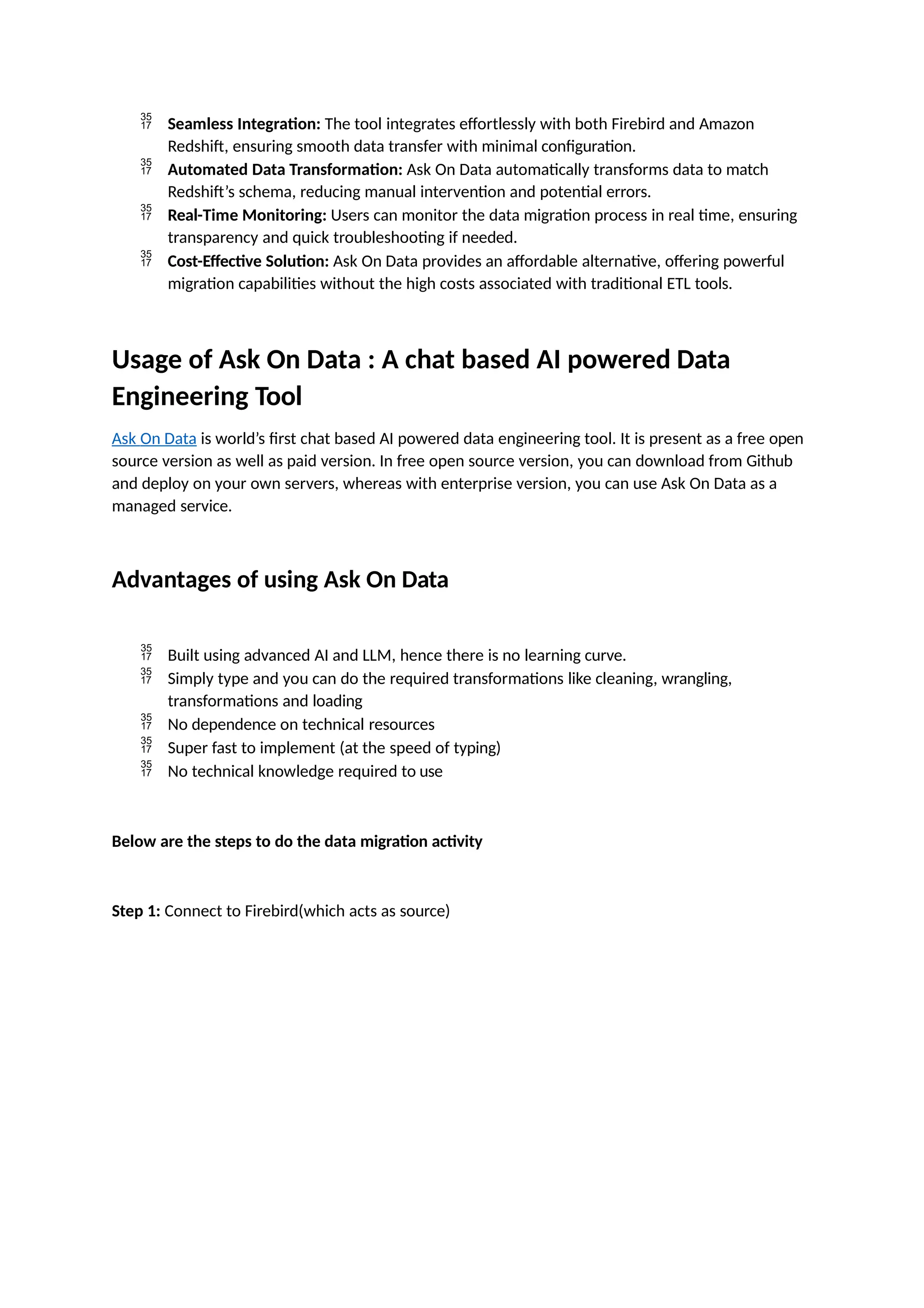  Seamless Integration: The tool integrates effortlessly with both Firebird and Amazon
Redshift, ensuring smooth data transfer with minimal configuration.
 Automated Data Transformation: Ask On Data automatically transforms data to match
Redshift’s schema, reducing manual intervention and potential errors.
 Real-Time Monitoring: Users can monitor the data migration process in real time, ensuring
transparency and quick troubleshooting if needed.
 Cost-Effective Solution: Ask On Data provides an affordable alternative, offering powerful
migration capabilities without the high costs associated with traditional ETL tools.
Usage of Ask On Data : A chat based AI powered Data
Engineering Tool
Ask On Data is world’s first chat based AI powered data engineering tool. It is present as a free open
source version as well as paid version. In free open source version, you can download from Github
and deploy on your own servers, whereas with enterprise version, you can use Ask On Data as a
managed service.
Advantages of using Ask On Data
 Built using advanced AI and LLM, hence there is no learning curve.
 Simply type and you can do the required transformations like cleaning, wrangling,
transformations and loading
 No dependence on technical resources
 Super fast to implement (at the speed of typing)
 No technical knowledge required to use
Below are the steps to do the data migration activity
Step 1: Connect to Firebird(which acts as source)
 
