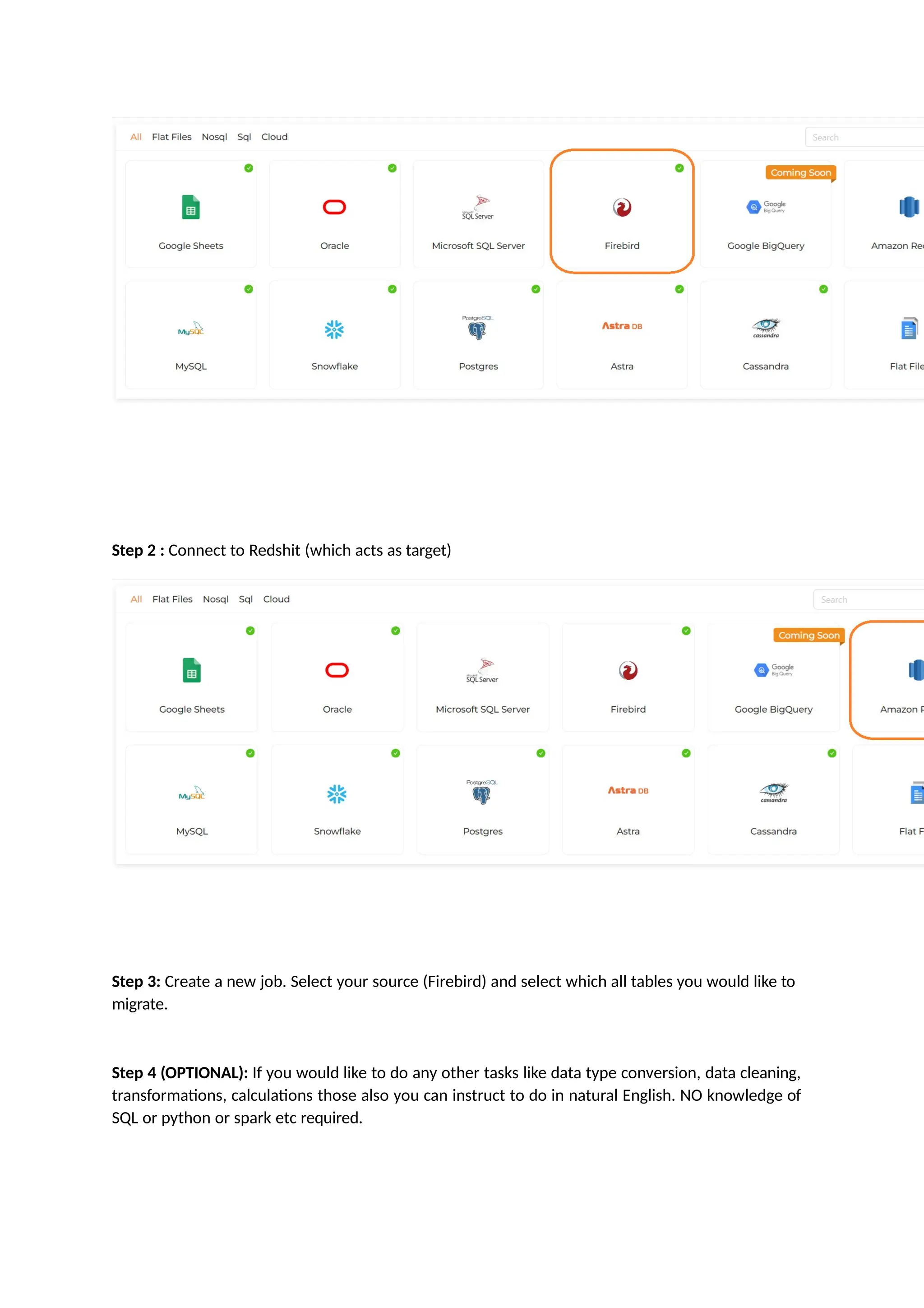 Step 2 : Connect to Redshit (which acts as target)
Step 3: Create a new job. Select your source (Firebird) and select which all tables you would like to
migrate.
Step 4 (OPTIONAL): If you would like to do any other tasks like data type conversion, data cleaning,
transformations, calculations those also you can instruct to do in natural English. NO knowledge of
SQL or python or spark etc required.
 