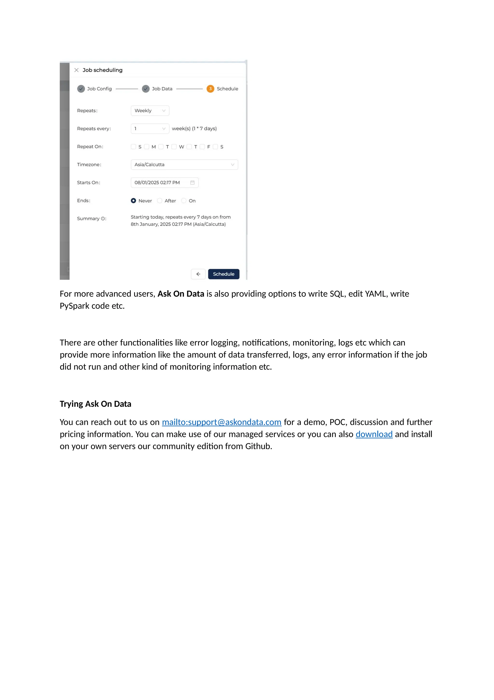 For more advanced users, Ask On Data is also providing options to write SQL, edit YAML, write
PySpark code etc.
There are other functionalities like error logging, notifications, monitoring, logs etc which can
provide more information like the amount of data transferred, logs, any error information if the job
did not run and other kind of monitoring information etc.
Trying Ask On Data
You can reach out to us on mailto:support@askondata.com for a demo, POC, discussion and further
pricing information. You can make use of our managed services or you can also download and install
on your own servers our community edition from Github.
 