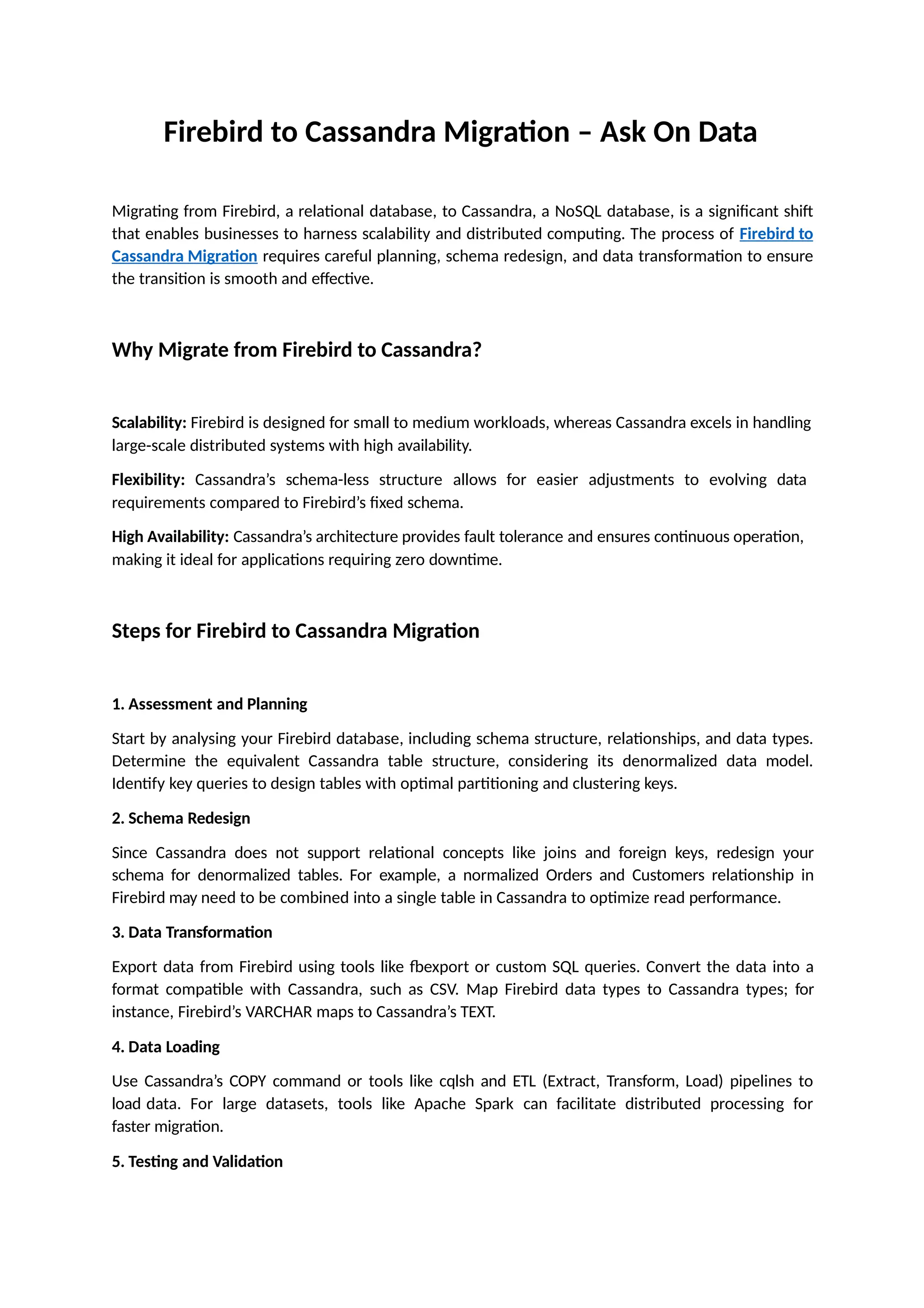 Firebird to Cassandra Migration – Ask On Data
Migrating from Firebird, a relational database, to Cassandra, a NoSQL database, is a significant shift
that enables businesses to harness scalability and distributed computing. The process of Firebird to
Cassandra Migration requires careful planning, schema redesign, and data transformation to ensure
the transition is smooth and effective.
Why Migrate from Firebird to Cassandra?
Scalability: Firebird is designed for small to medium workloads, whereas Cassandra excels in handling
large-scale distributed systems with high availability.
Flexibility: Cassandra’s schema-less structure allows for easier adjustments to evolving data
requirements compared to Firebird’s fixed schema.
High Availability: Cassandra’s architecture provides fault tolerance and ensures continuous operation,
making it ideal for applications requiring zero downtime.
Steps for Firebird to Cassandra Migration
1. Assessment and Planning
Start by analysing your Firebird database, including schema structure, relationships, and data types.
Determine the equivalent Cassandra table structure, considering its denormalized data model.
Identify key queries to design tables with optimal partitioning and clustering keys.
2. Schema Redesign
Since Cassandra does not support relational concepts like joins and foreign keys, redesign your
schema for denormalized tables. For example, a normalized Orders and Customers relationship in
Firebird may need to be combined into a single table in Cassandra to optimize read performance.
3. Data Transformation
Export data from Firebird using tools like fbexport or custom SQL queries. Convert the data into a
format compatible with Cassandra, such as CSV. Map Firebird data types to Cassandra types; for
instance, Firebird’s VARCHAR maps to Cassandra’s TEXT.
4. Data Loading
Use Cassandra’s COPY command or tools like cqlsh and ETL (Extract, Transform, Load) pipelines to
load data. For large datasets, tools like Apache Spark can facilitate distributed processing for
faster migration.
5. Testing and Validation
 