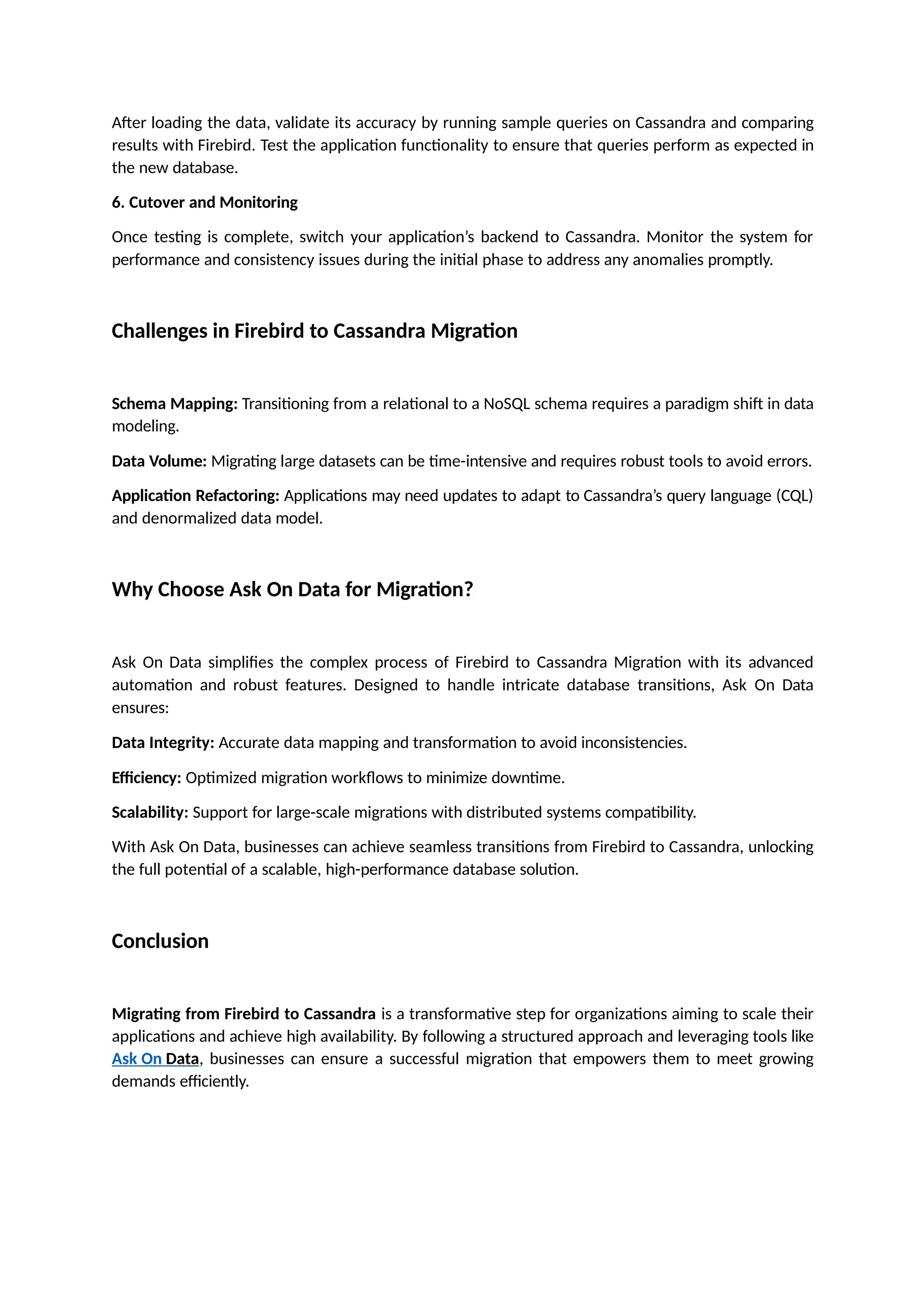 After loading the data, validate its accuracy by running sample queries on Cassandra and comparing
results with Firebird. Test the application functionality to ensure that queries perform as expected in
the new database.
6. Cutover and Monitoring
Once testing is complete, switch your application’s backend to Cassandra. Monitor the system for
performance and consistency issues during the initial phase to address any anomalies promptly.
Challenges in Firebird to Cassandra Migration
Schema Mapping: Transitioning from a relational to a NoSQL schema requires a paradigm shift in data
modeling.
Data Volume: Migrating large datasets can be time-intensive and requires robust tools to avoid errors.
Application Refactoring: Applications may need updates to adapt to Cassandra’s query language (CQL)
and denormalized data model.
Why Choose Ask On Data for Migration?
Ask On Data simplifies the complex process of Firebird to Cassandra Migration with its advanced
automation and robust features. Designed to handle intricate database transitions, Ask On Data
ensures:
Data Integrity: Accurate data mapping and transformation to avoid inconsistencies.
Efficiency: Optimized migration workflows to minimize downtime.
Scalability: Support for large-scale migrations with distributed systems compatibility.
With Ask On Data, businesses can achieve seamless transitions from Firebird to Cassandra, unlocking
the full potential of a scalable, high-performance database solution.
Conclusion
Migrating from Firebird to Cassandra is a transformative step for organizations aiming to scale their
applications and achieve high availability. By following a structured approach and leveraging tools like
Ask On Data, businesses can ensure a successful migration that empowers them to meet growing
demands efficiently.
 