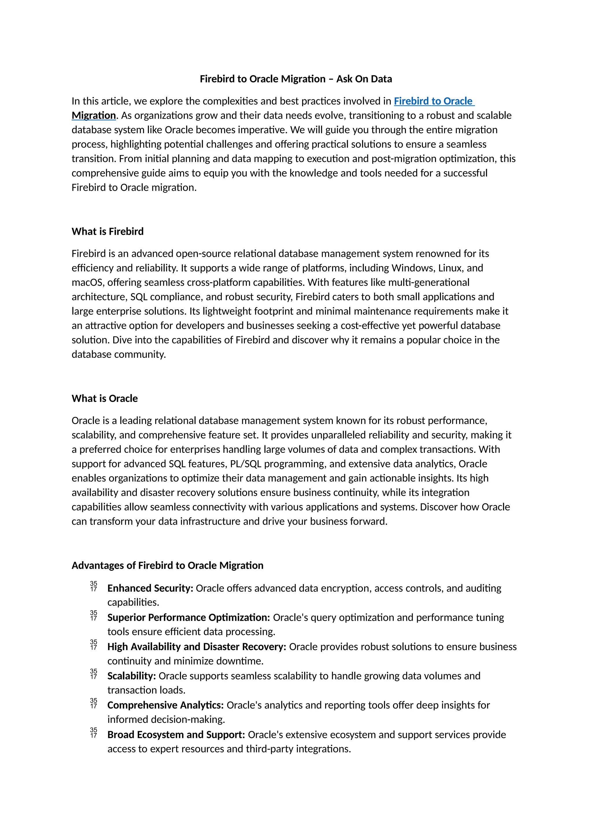 Firebird to Oracle Migration – Ask On Data
In this article, we explore the complexities and best practices involved in Firebird to Oracle
Migration. As organizations grow and their data needs evolve, transitioning to a robust and scalable
database system like Oracle becomes imperative. We will guide you through the entire migration
process, highlighting potential challenges and offering practical solutions to ensure a seamless
transition. From initial planning and data mapping to execution and post-migration optimization, this
comprehensive guide aims to equip you with the knowledge and tools needed for a successful
Firebird to Oracle migration.
What is Firebird
Firebird is an advanced open-source relational database management system renowned for its
efficiency and reliability. It supports a wide range of platforms, including Windows, Linux, and
macOS, offering seamless cross-platform capabilities. With features like multi-generational
architecture, SQL compliance, and robust security, Firebird caters to both small applications and
large enterprise solutions. Its lightweight footprint and minimal maintenance requirements make it
an attractive option for developers and businesses seeking a cost-effective yet powerful database
solution. Dive into the capabilities of Firebird and discover why it remains a popular choice in the
database community.
What is Oracle
Oracle is a leading relational database management system known for its robust performance,
scalability, and comprehensive feature set. It provides unparalleled reliability and security, making it
a preferred choice for enterprises handling large volumes of data and complex transactions. With
support for advanced SQL features, PL/SQL programming, and extensive data analytics, Oracle
enables organizations to optimize their data management and gain actionable insights. Its high
availability and disaster recovery solutions ensure business continuity, while its integration
capabilities allow seamless connectivity with various applications and systems. Discover how Oracle
can transform your data infrastructure and drive your business forward.
Advantages of Firebird to Oracle Migration
 Enhanced Security: Oracle offers advanced data encryption, access controls, and auditing
capabilities.
 Superior Performance Optimization: Oracle's query optimization and performance tuning
tools ensure efficient data processing.
 High Availability and Disaster Recovery: Oracle provides robust solutions to ensure business
continuity and minimize downtime.
 Scalability: Oracle supports seamless scalability to handle growing data volumes and
transaction loads.
 Comprehensive Analytics: Oracle's analytics and reporting tools offer deep insights for
informed decision-making.
 Broad Ecosystem and Support: Oracle's extensive ecosystem and support services provide
access to expert resources and third-party integrations.
 