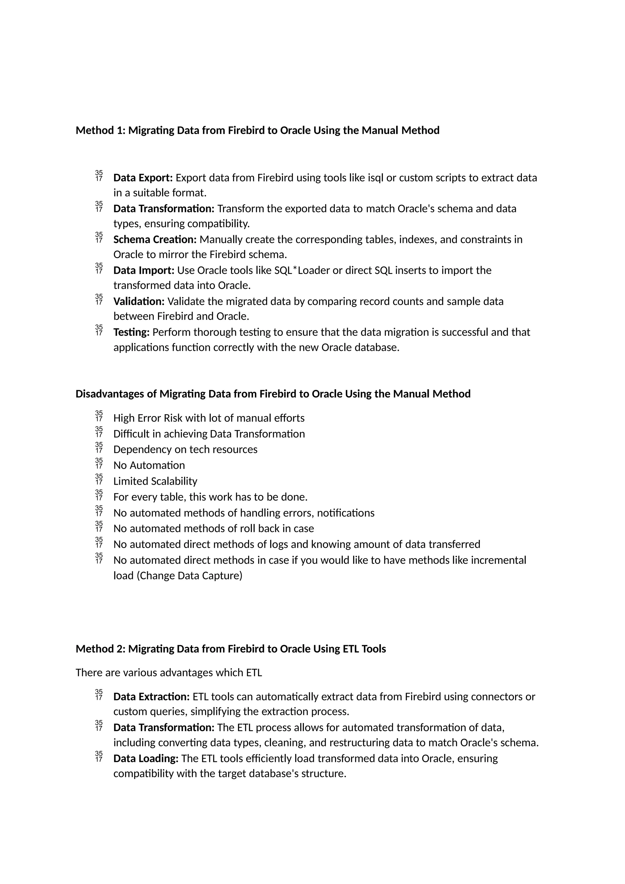 Method 1: Migrating Data from Firebird to Oracle Using the Manual Method
 Data Export: Export data from Firebird using tools like isql or custom scripts to extract data
in a suitable format.
 Data Transformation: Transform the exported data to match Oracle's schema and data
types, ensuring compatibility.
 Schema Creation: Manually create the corresponding tables, indexes, and constraints in
Oracle to mirror the Firebird schema.
 Data Import: Use Oracle tools like SQL*Loader or direct SQL inserts to import the
transformed data into Oracle.
 Validation: Validate the migrated data by comparing record counts and sample data
between Firebird and Oracle.
 Testing: Perform thorough testing to ensure that the data migration is successful and that
applications function correctly with the new Oracle database.
Disadvantages of Migrating Data from Firebird to Oracle Using the Manual Method
 High Error Risk with lot of manual efforts
 Difficult in achieving Data Transformation
 Dependency on tech resources
 No Automation
 Limited Scalability
 For every table, this work has to be done.
 No automated methods of handling errors, notifications
 No automated methods of roll back in case
 No automated direct methods of logs and knowing amount of data transferred
 No automated direct methods in case if you would like to have methods like incremental
load (Change Data Capture)
Method 2: Migrating Data from Firebird to Oracle Using ETL Tools
There are various advantages which ETL
 Data Extraction: ETL tools can automatically extract data from Firebird using connectors or
custom queries, simplifying the extraction process.
 Data Transformation: The ETL process allows for automated transformation of data,
including converting data types, cleaning, and restructuring data to match Oracle's schema.
 Data Loading: The ETL tools efficiently load transformed data into Oracle, ensuring
compatibility with the target database's structure.
 