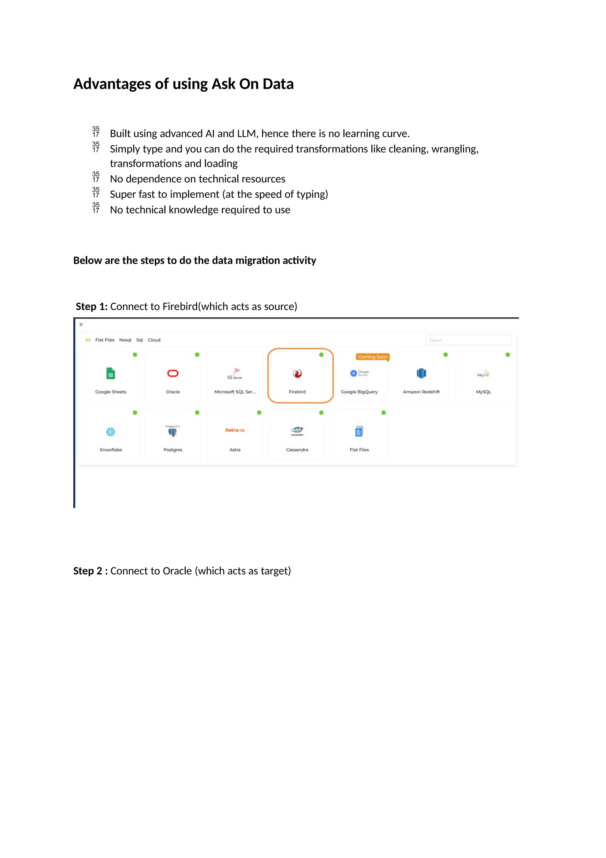 Advantages of using Ask On Data
 Built using advanced AI and LLM, hence there is no learning curve.
 Simply type and you can do the required transformations like cleaning, wrangling,
transformations and loading
 No dependence on technical resources
 Super fast to implement (at the speed of typing)
 No technical knowledge required to use
Below are the steps to do the data migration activity
Step 1: Connect to Firebird(which acts as source)
Step 2 : Connect to Oracle (which acts as target)
 