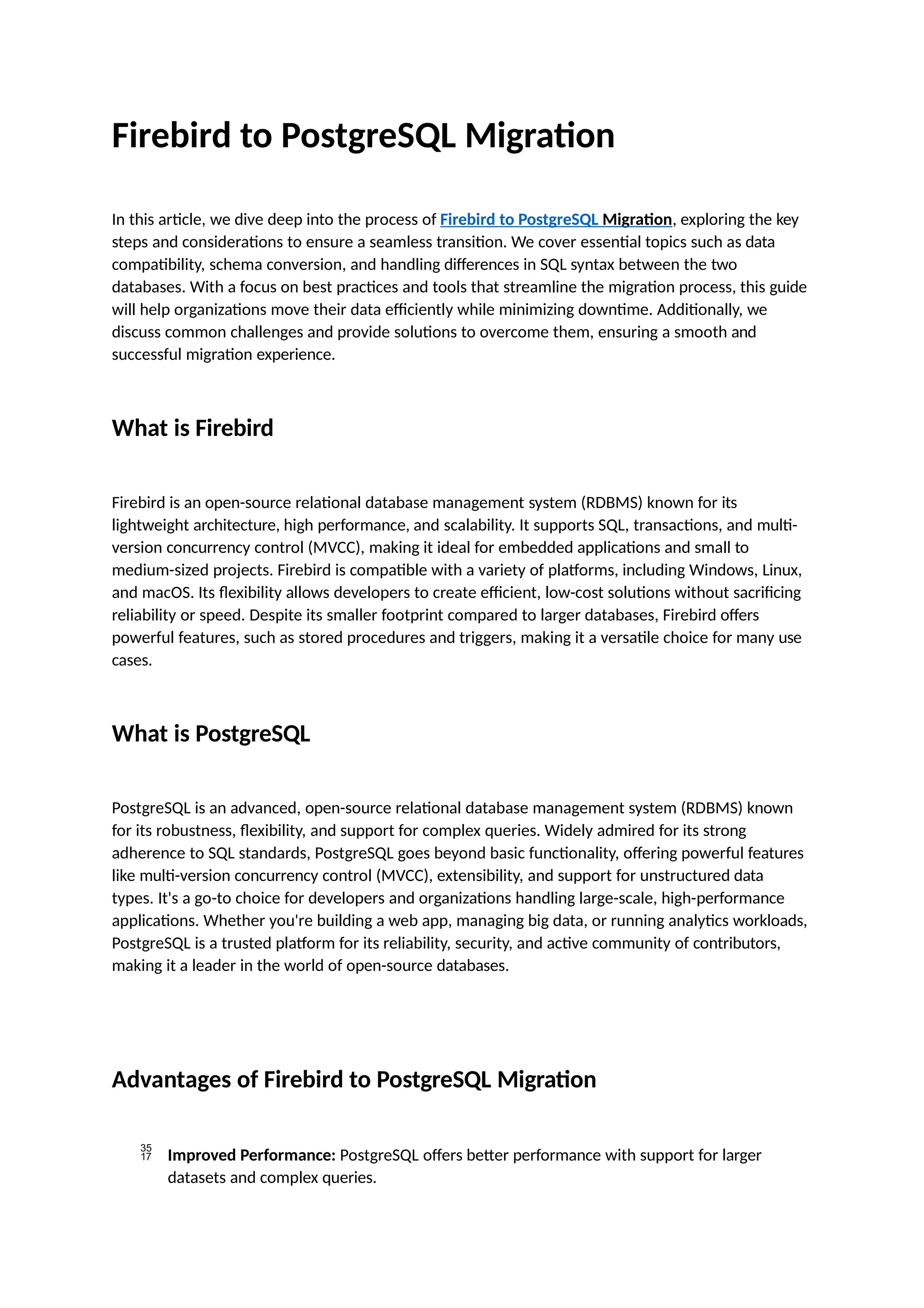 Firebird to PostgreSQL Migration
In this article, we dive deep into the process of Firebird to PostgreSQL Migration, exploring the key
steps and considerations to ensure a seamless transition. We cover essential topics such as data
compatibility, schema conversion, and handling differences in SQL syntax between the two
databases. With a focus on best practices and tools that streamline the migration process, this guide
will help organizations move their data efficiently while minimizing downtime. Additionally, we
discuss common challenges and provide solutions to overcome them, ensuring a smooth and
successful migration experience.
What is Firebird
Firebird is an open-source relational database management system (RDBMS) known for its
lightweight architecture, high performance, and scalability. It supports SQL, transactions, and multi-
version concurrency control (MVCC), making it ideal for embedded applications and small to
medium-sized projects. Firebird is compatible with a variety of platforms, including Windows, Linux,
and macOS. Its flexibility allows developers to create efficient, low-cost solutions without sacrificing
reliability or speed. Despite its smaller footprint compared to larger databases, Firebird offers
powerful features, such as stored procedures and triggers, making it a versatile choice for many use
cases.
What is PostgreSQL
PostgreSQL is an advanced, open-source relational database management system (RDBMS) known
for its robustness, flexibility, and support for complex queries. Widely admired for its strong
adherence to SQL standards, PostgreSQL goes beyond basic functionality, offering powerful features
like multi-version concurrency control (MVCC), extensibility, and support for unstructured data
types. It's a go-to choice for developers and organizations handling large-scale, high-performance
applications. Whether you're building a web app, managing big data, or running analytics workloads,
PostgreSQL is a trusted platform for its reliability, security, and active community of contributors,
making it a leader in the world of open-source databases.
Advantages of Firebird to PostgreSQL Migration
 Improved Performance: PostgreSQL offers better performance with support for larger
datasets and complex queries.
 