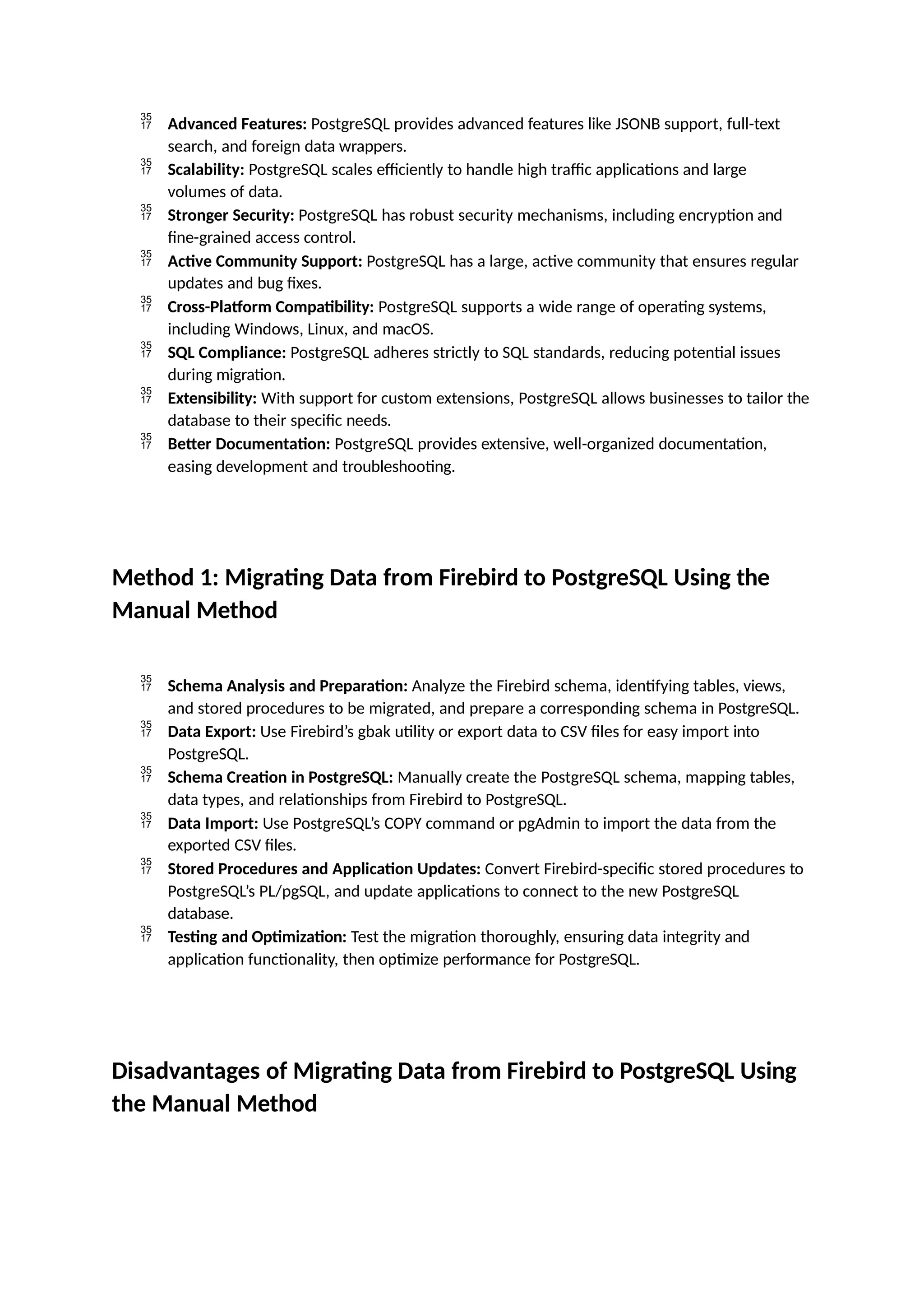  Advanced Features: PostgreSQL provides advanced features like JSONB support, full-text
search, and foreign data wrappers.
 Scalability: PostgreSQL scales efficiently to handle high traffic applications and large
volumes of data.
 Stronger Security: PostgreSQL has robust security mechanisms, including encryption and
fine-grained access control.
 Active Community Support: PostgreSQL has a large, active community that ensures regular
updates and bug fixes.
 Cross-Platform Compatibility: PostgreSQL supports a wide range of operating systems,
including Windows, Linux, and macOS.
 SQL Compliance: PostgreSQL adheres strictly to SQL standards, reducing potential issues
during migration.
 Extensibility: With support for custom extensions, PostgreSQL allows businesses to tailor the
database to their specific needs.
 Better Documentation: PostgreSQL provides extensive, well-organized documentation,
easing development and troubleshooting.
Method 1: Migrating Data from Firebird to PostgreSQL Using the
Manual Method
 Schema Analysis and Preparation: Analyze the Firebird schema, identifying tables, views,
and stored procedures to be migrated, and prepare a corresponding schema in PostgreSQL.
 Data Export: Use Firebird’s gbak utility or export data to CSV files for easy import into
PostgreSQL.
 Schema Creation in PostgreSQL: Manually create the PostgreSQL schema, mapping tables,
data types, and relationships from Firebird to PostgreSQL.
 Data Import: Use PostgreSQL’s COPY command or pgAdmin to import the data from the
exported CSV files.
 Stored Procedures and Application Updates: Convert Firebird-specific stored procedures to
PostgreSQL’s PL/pgSQL, and update applications to connect to the new PostgreSQL
database.
 Testing and Optimization: Test the migration thoroughly, ensuring data integrity and
application functionality, then optimize performance for PostgreSQL.
Disadvantages of Migrating Data from Firebird to PostgreSQL Using
the Manual Method
 