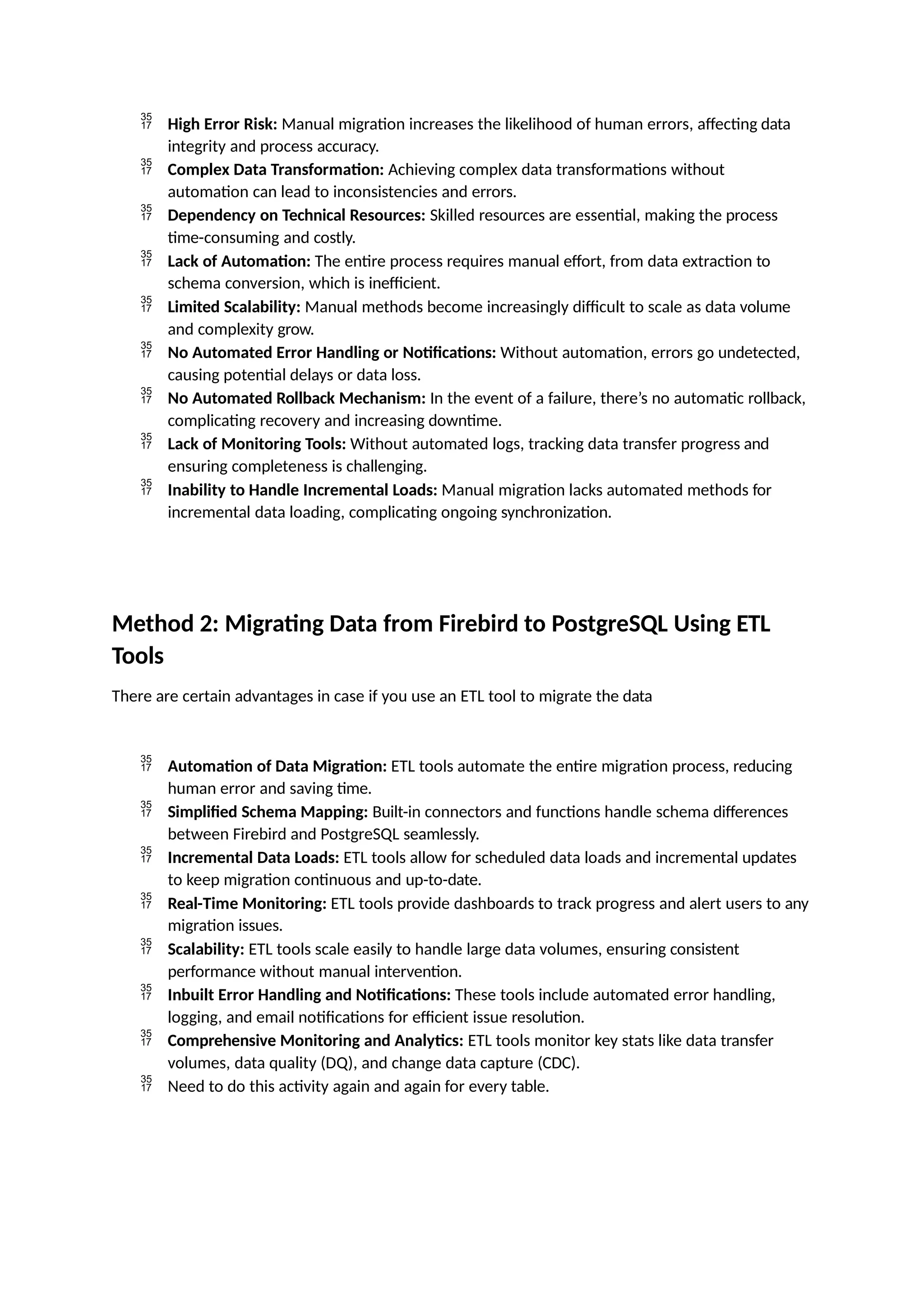  High Error Risk: Manual migration increases the likelihood of human errors, affecting data
integrity and process accuracy.
 Complex Data Transformation: Achieving complex data transformations without
automation can lead to inconsistencies and errors.
 Dependency on Technical Resources: Skilled resources are essential, making the process
time-consuming and costly.
 Lack of Automation: The entire process requires manual effort, from data extraction to
schema conversion, which is inefficient.
 Limited Scalability: Manual methods become increasingly difficult to scale as data volume
and complexity grow.
 No Automated Error Handling or Notifications: Without automation, errors go undetected,
causing potential delays or data loss.
 No Automated Rollback Mechanism: In the event of a failure, there’s no automatic rollback,
complicating recovery and increasing downtime.
 Lack of Monitoring Tools: Without automated logs, tracking data transfer progress and
ensuring completeness is challenging.
 Inability to Handle Incremental Loads: Manual migration lacks automated methods for
incremental data loading, complicating ongoing synchronization.
Method 2: Migrating Data from Firebird to PostgreSQL Using ETL
Tools
There are certain advantages in case if you use an ETL tool to migrate the data
 Automation of Data Migration: ETL tools automate the entire migration process, reducing
human error and saving time.
 Simplified Schema Mapping: Built-in connectors and functions handle schema differences
between Firebird and PostgreSQL seamlessly.
 Incremental Data Loads: ETL tools allow for scheduled data loads and incremental updates
to keep migration continuous and up-to-date.
 Real-Time Monitoring: ETL tools provide dashboards to track progress and alert users to any
migration issues.
 Scalability: ETL tools scale easily to handle large data volumes, ensuring consistent
performance without manual intervention.
 Inbuilt Error Handling and Notifications: These tools include automated error handling,
logging, and email notifications for efficient issue resolution.
 Comprehensive Monitoring and Analytics: ETL tools monitor key stats like data transfer
volumes, data quality (DQ), and change data capture (CDC).
 Need to do this activity again and again for every table.
 