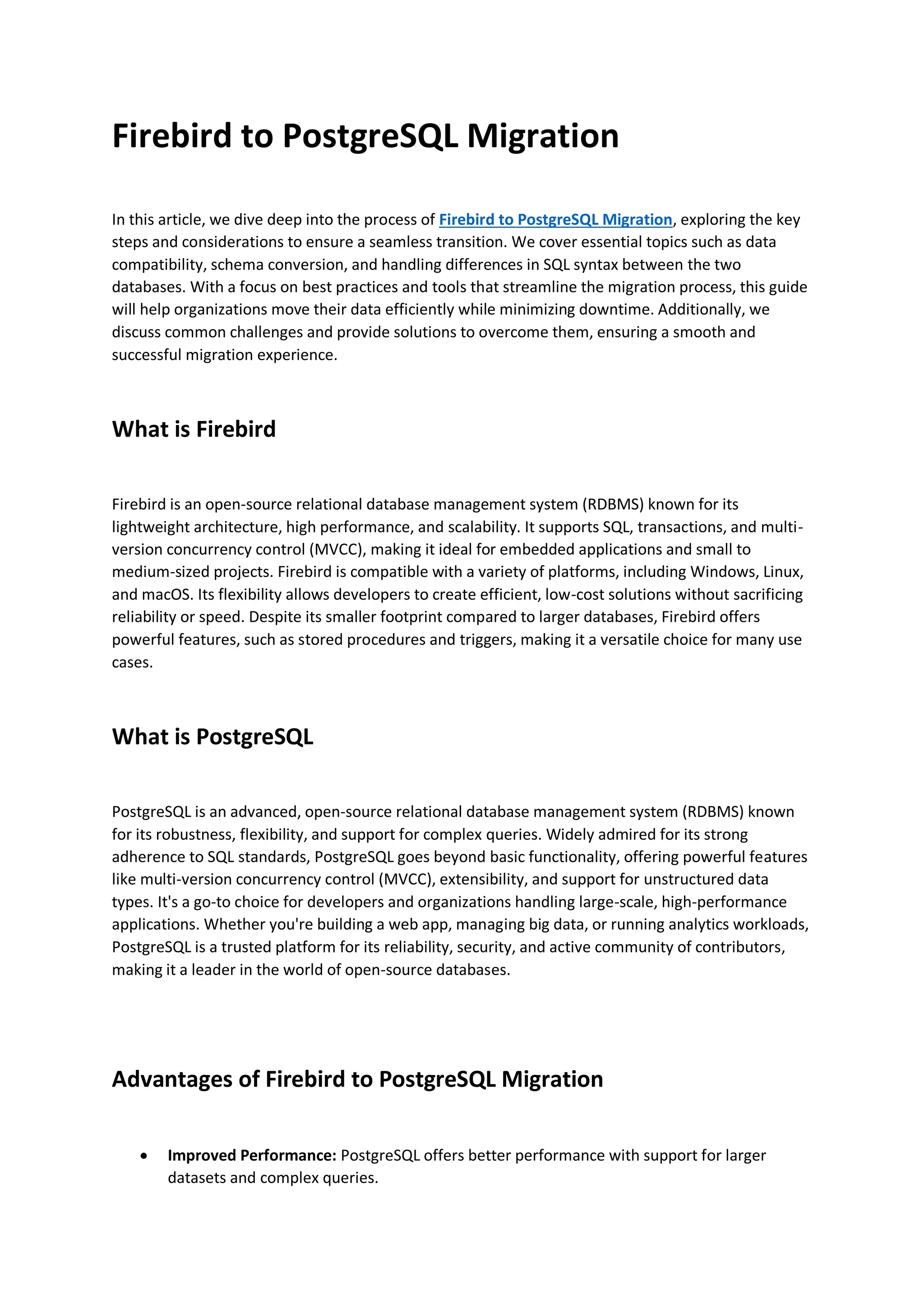Firebird to PostgreSQL Migration
In this article, we dive deep into the process of Firebird to PostgreSQL Migration, exploring the key
steps and considerations to ensure a seamless transition. We cover essential topics such as data
compatibility, schema conversion, and handling differences in SQL syntax between the two
databases. With a focus on best practices and tools that streamline the migration process, this guide
will help organizations move their data efficiently while minimizing downtime. Additionally, we
discuss common challenges and provide solutions to overcome them, ensuring a smooth and
successful migration experience.
What is Firebird
Firebird is an open-source relational database management system (RDBMS) known for its
lightweight architecture, high performance, and scalability. It supports SQL, transactions, and multi-
version concurrency control (MVCC), making it ideal for embedded applications and small to
medium-sized projects. Firebird is compatible with a variety of platforms, including Windows, Linux,
and macOS. Its flexibility allows developers to create efficient, low-cost solutions without sacrificing
reliability or speed. Despite its smaller footprint compared to larger databases, Firebird offers
powerful features, such as stored procedures and triggers, making it a versatile choice for many use
cases.
What is PostgreSQL
PostgreSQL is an advanced, open-source relational database management system (RDBMS) known
for its robustness, flexibility, and support for complex queries. Widely admired for its strong
adherence to SQL standards, PostgreSQL goes beyond basic functionality, offering powerful features
like multi-version concurrency control (MVCC), extensibility, and support for unstructured data
types. It's a go-to choice for developers and organizations handling large-scale, high-performance
applications. Whether you're building a web app, managing big data, or running analytics workloads,
PostgreSQL is a trusted platform for its reliability, security, and active community of contributors,
making it a leader in the world of open-source databases.
Advantages of Firebird to PostgreSQL Migration
 Improved Performance: PostgreSQL offers better performance with support for larger
datasets and complex queries.
 